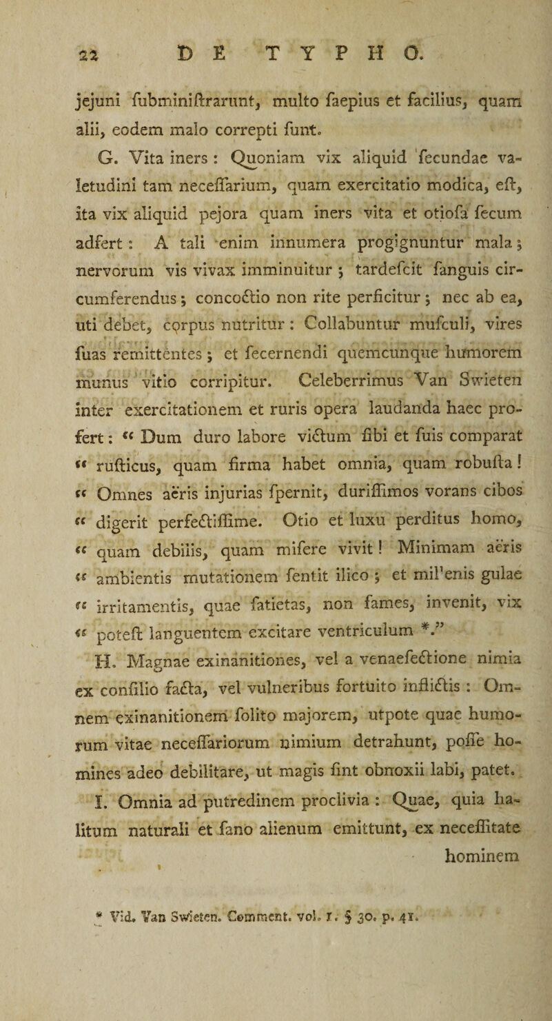 jejuni fubminifrranmt, multo faepius et facilius, quam alii, eodem malo correpti funt» G. Vita iners : Quoniam vix aliquid fecundae va¬ letudini tam necefifarium, quam exercitatio modica, eft, ita vix aliquid pejora quam iners vita et otiofa fecum adfert : A tali enim innumera progignuntur mala ^ nervorum vis vivax imminuitur j tardefcit fanguis cir¬ cumferendus ; concodtio non rite perficitur ; nec ab ea, uti debet, cqrpus nutritur: Collabuntur mufculi, vires fuas remittentes ; et fecernendi quemcunque humorem munus vitio corripitur. Celeberrimus Van Swieten inter exercitationem et ruris opera laudanda haec pro¬ fert : ({ Dum duro labore vi£tum fibi et fuis comparat « rufticus, quam firma habet omnia, quam robufta ! te Omnes acris injurias fpernit, durifiimos vorans cibos €e digerit per£e£tiflime. Otio et luxu perditus homo, « quam debilis, quam mifere vivit! Minimam aeris &lt;s ambientis mutationem fentit ilico ; et mifenis gulae fe irritamentis, quae fatietas, non fames, invenit, vix &lt;s potefi: languentem excitare ventriculum H. Magnae exinanitiones, vel a venaefe&amp;ione nimia ex confilio facta, vel vulneribus fortuito infliftis : Om¬ nem exinanitionem folito majorem, utpote quae humo¬ rum vitae neceflariorum nimium detrahunt, pofie ho¬ mines adeo debilitare, ut magis fint obnoxii labi, patet. I. Omnia ad putredinem proclivia : Quae, quia ha~ litum naturali et fano alienum emittunt, ex neceffitate hominem * Vid. Yan Swieten. Commcnt. voL r, § 30, p. 41,