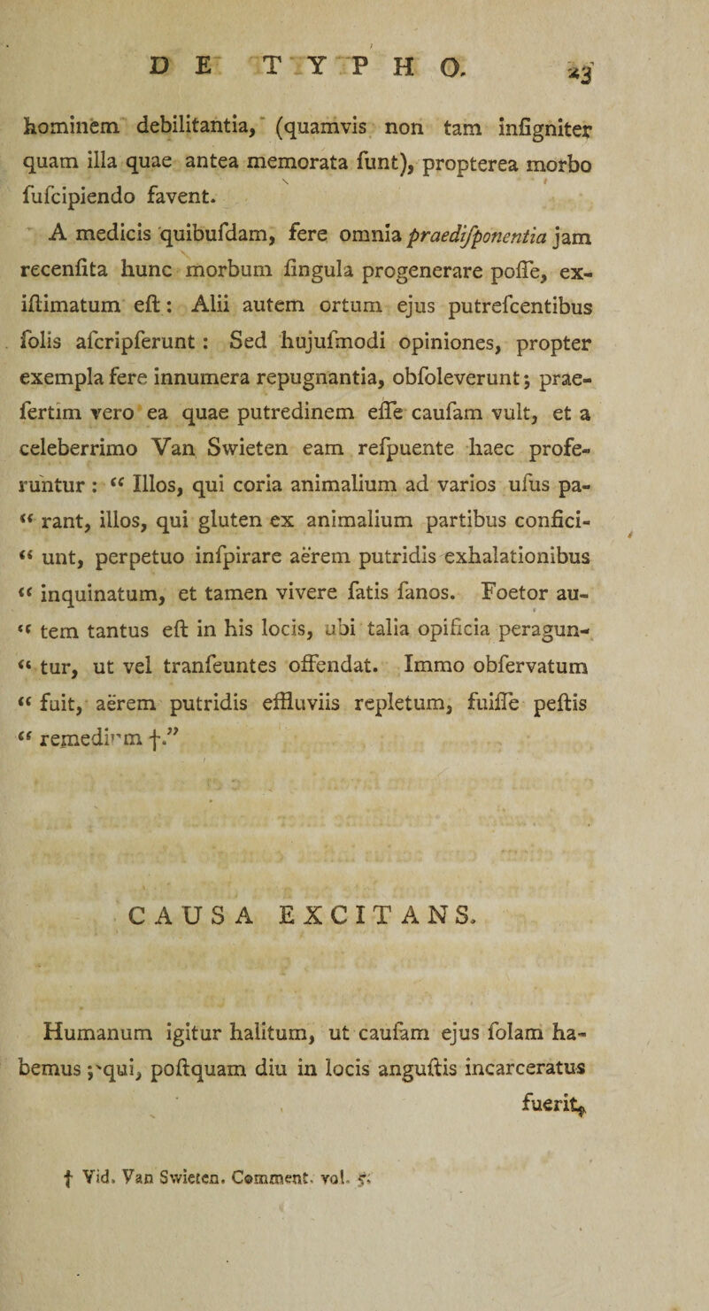 *3 hominem debilitantia, (quamvis non tam infigniter quam illa quae antea memorata funt), propterea morbo \ i fufcipiendo favent. A medicis quibufdam, fere omnia praedifponentia jam recenflta hunc morbum lingula progenerare poffe, ex- iftimatum eft: Alii autem ortum ejus putrefcentibus folis afcripferunt : Sed hujufmodi opiniones, propter exempla fere innumera repugnantia, obfoleverunt; prae- fertim vero ea quae putredinem effe caufam vult, et a celeberrimo Van Swieten eam refpuente haec profe¬ runtur : “ Illos, qui coria animalium ad varios ufus pa- “ rant, illos, qui gluten ex animalium partibus confici- « unt, perpetuo infpirare aerem putridis exhalationibus « inquinatum, et tamen vivere fatis fanos. Foetor au- t( tem tantus eft in his locis, ubi talia opificia peragun- “ tur, ut vel tranfeuntes offendat. Imrao obfervatum “ fuit, aerem putridis effluviis repletum, fuifle peftis “ remediem f CAUSA EXCITANS. Humanum igitur halitum, ut caufam ejus folam ha¬ bemus *pqui, poftquam diu in locis anguftis incarceratus fuerit^ f Yid» Van Swieten. Comment. vol.