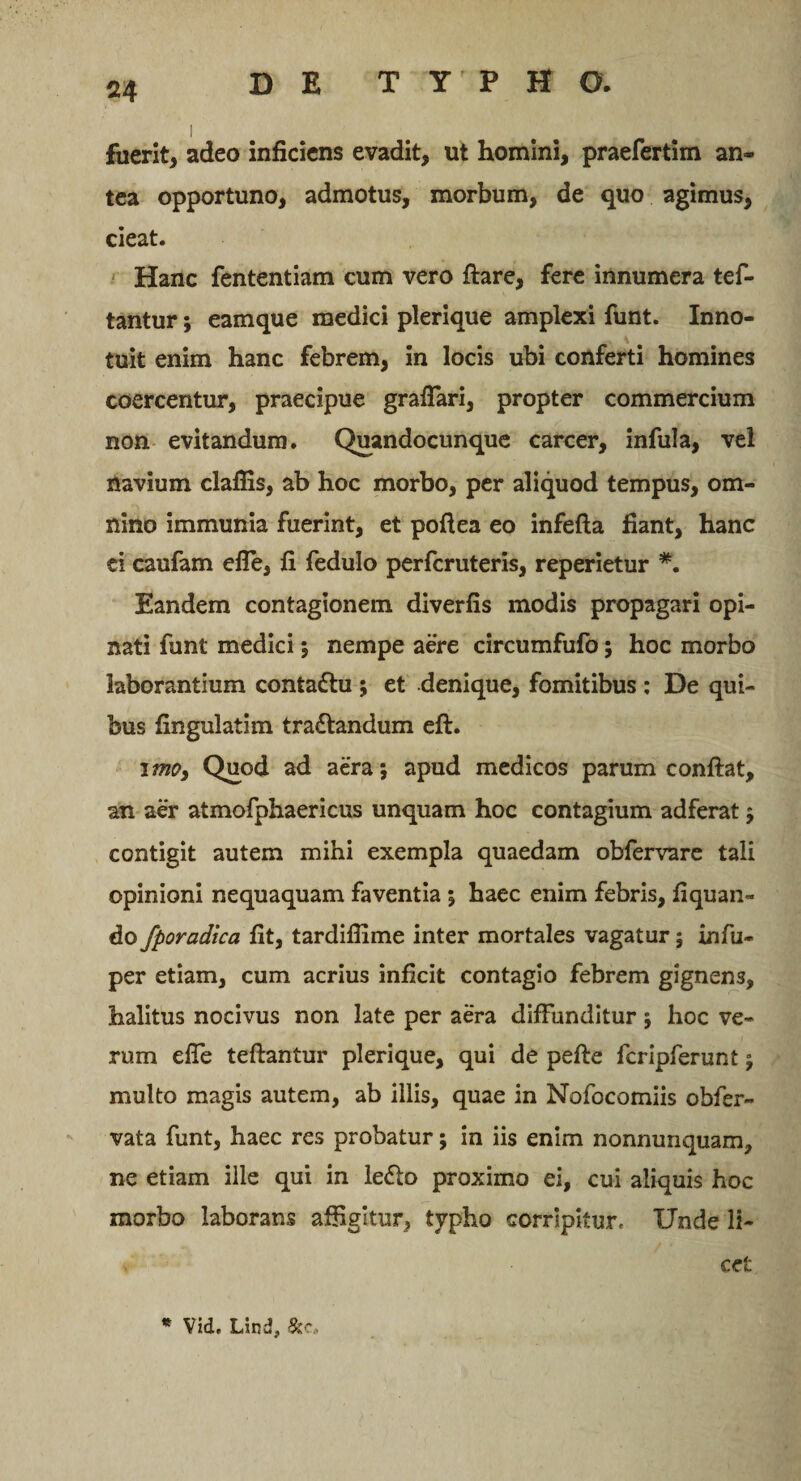 fuerit, adeo inficiens evadit, ut homini, praefertim an¬ tea opportuno, admotus, morbum, de quo agimus, cieat. Hanc fententiam cum vero ftare, fere innumera tef- tantur; eamque medici plerique amplexi funt. Inno¬ tuit enim hanc febrem, in locis ubi conferti homines coercentur, praecipue grafiari, propter commercium non evitandum. Quandocunque carcer, infula, vel navium claflis, ab hoc morbo, per aliquod tempus, om¬ nino immunia fuerint, et poftea eo infefta fiant, hanc ei caufam efie, fi fedulo perfcruteris, reperietur #. Eandem contagionem diverfis modis propagari opi¬ nati funt medici; nempe aere circumfufo; hoc morbo laborantium conta&amp;u ; et denique, fomitibus : De qui¬ bus fingulatim tra&amp;andum eft. imo, Quod ad aera; apud medicos parum confiat, an aer atmofphaericus unquam hoc contagium adferat; contigit autem mihi exempla quaedam obiervare tali opinioni nequaquam faventia ; haec enim febris, fiquan- do fporadica fit, tardifiime inter mortales vagatur; infu- per etiam, cum acrius inficit contagio febrem gignens, halitus nocivus non late per aera diffunditur ; hoc ve¬ rum efie teftantur plerique, qui de pefte fcripferunt; multo magis autem, ab illis, quae in Nofocomiis obfer- vata funt, haec res probatur; in iis enim nonnunquam, ne etiam ille qui in le&lt;fio proximo ei, cui aliquis hoc morbo laborans affigitur, typho corripitur, XJnde li¬ cet * Vid. Lind, Scc.