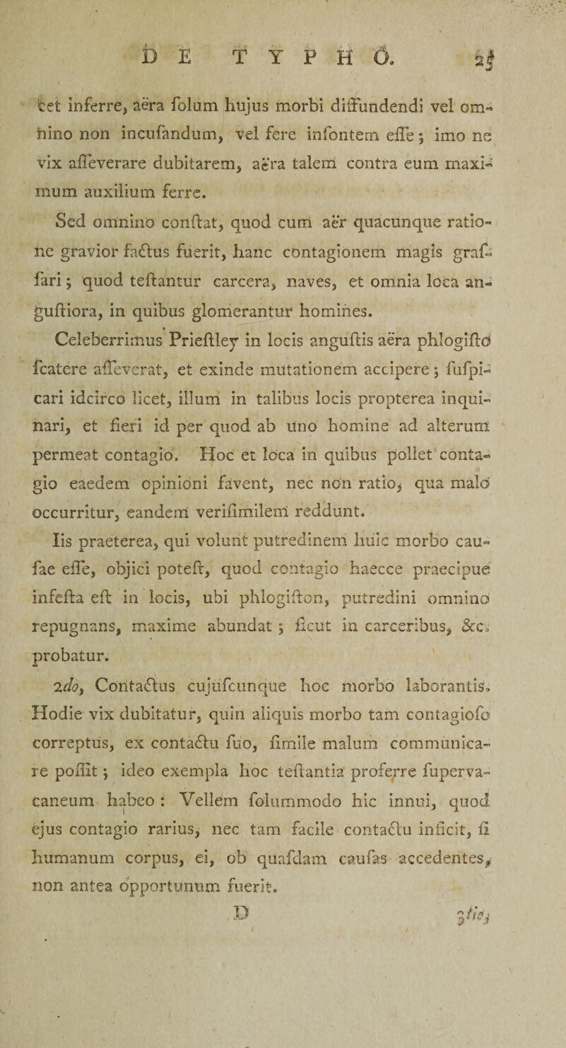 T Y P H 6. b e let inferre, aera folum hujus morbi diffundendi vel om¬ nino non incufandum, vel fere infontem effe *, imo ne vix affeverare dubitarem, aera talem contra eum maxi¬ mum auxilium ferre. Sed omnino conftat, quod cum aer quacunque ratio¬ ne gravior fadtus fuerit, hanc contagionem magis graf- fari; quod teftantur carcera, naves, et omnia loca an- guftiora, in quibus glomerantur homines. •_ Celeberrimus Prieftley in locis anguftis aera phlogiftd fcatere affeverat, et exinde mutationem accipere; fufpi- cari idcirco licet, illum in talibus locis propterea inqui¬ nari, et fieri id per quod ab uno homine ad alterum permeat contagio. Hoc et loca in quibus pollet conta¬ gio eaedem Opinioni favent, nec non ratio5 qua malo occurritur, eandem veriiimilem reddunt. Iis praeterea, qui volunt putredinem huic morbo cau- fae effe, objici poteft, quod contagio haecce praecipue infefta eft in locis, ubi phlogiffon, putredini omnino repugnans, maxime abundat ; ficut in carceribus, &amp;c, probatur. 2doy Contacffus cujufcunque hoc morbo laborantis* Hodie vix dubitatur, quin aliquis morbo tam contagiofo correptus, ex contadfu fuo, fimile malum communica¬ re podit; ideo exempla hoc teffantia proferre fuperva- caneum habeo : Vellem folummodo hic innui, quod ejus contagio rarius, nec tam facile contadtu inficit, fi humanum corpus, ei, ob quafdam ca.ufas accedentes* non antea opportunum fuerit.