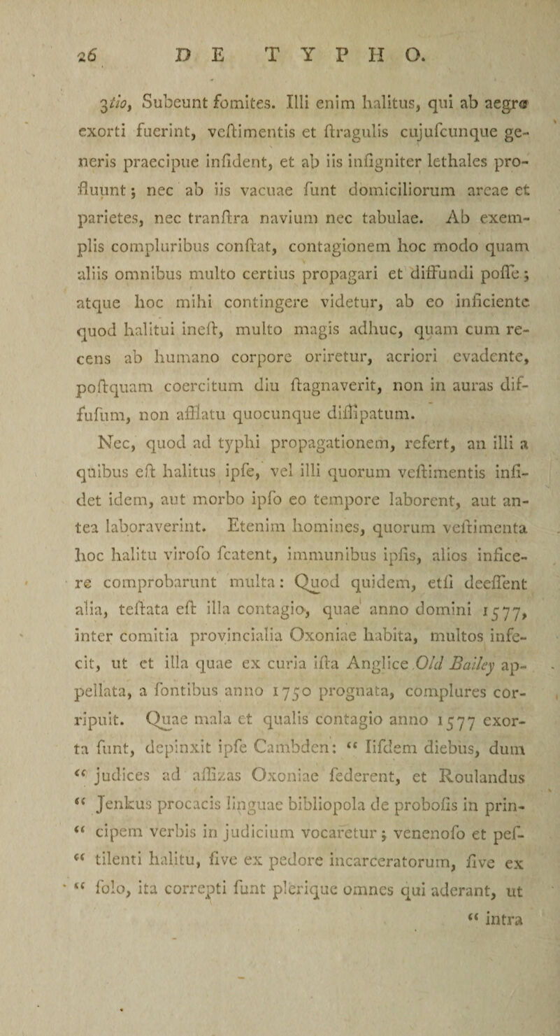 3tioy Subeunt fomites. Illi enim halitus, qui ab aegr® exorti fuerint, veftimentis et ftragulis cujufcunque ge¬ neris praecipue infldent, et ab iis infigniter lethales pro¬ fluunt ; nec ab iis vacuae funt domiciliorum arcae et parietes, nec tranflra navium nec tabulae. Ab exem¬ plis compluribus conflat, contagionem hoc modo quam aliis omnibus multo certius propagari et diffundi polle; atque hoc mihi contingere videtur, ab eo inficiente quod halitui inefi, multo magis adhuc, quam cum re¬ cens ab humano corpore oriretur, acriori evadente, poflquam coercitum diu ftagnaverit, non in auras dif- fufiim, non afflatu quocunque diflipatum. Nec, quod ad typhi propagationem, refert, an illi a quibus eft halitus ipfe, vel illi quorum veflimentis infi- det idem, aut morbo ipfo eo tempore laborent, aut an¬ tea laboraverint. Etenim homines, quorum veflimenta hoc halitu virofo fcatent, immunibus ipfis, alios infice¬ re comprobarunt multa: Quod quidem, etli deefient alia, tefiata efl illa contagio, quae anno domini i $77, inter comitia provincialia Oxoniae habita, multos infe¬ cit, ut et illa quae ex curia ifla Anglice Old Balley ap¬ pellata, a fontibus anno 1750 prognata, complures cor¬ ripuit. Quae mala et qualis contagio anno 1577 exor¬ ta funt, depinxit ipfe Cambden: “ lifdem diebus, dum &lt;c judices ad aflizas Oxoniae federent, et Roulandus &lt;f Jenkus procacis linguae bibliopola de probofis in prin- “ cipem verbis in judicium vocaretur; venenofo et pef- “ tilenti halitu, five ex pedore incarceratorum, five ex “ folo, ita correpti funt plerique omnes qui aderant, ut u intra
