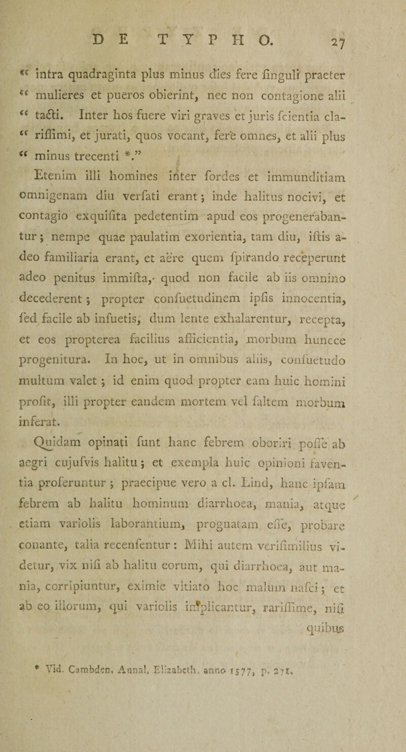 «s intra quadraginta plus minus dies fere Unguli praeter e&lt; mulieres et pueros obierint, nec non contagione alii &lt;c tadi. Inter hos fuere viri graves et juris fcientia cla- “ riffimi, et jurati, quos vocant, fere omnes, et alii plus u minus trecenti Etenim illi homines inter fordes et immunditiam omnigenam diu verfati erant; inde halitus nocivi, et contagio exquffita pedetentim apud eos progeneraban¬ tur ; nempe quae paulatim exorientia, tam diu, iftis a - deo familiaria erant, et aere quem fpirando receperunt adeo penitus immifla,- quod non facile ab iis omnino decederent *, propter confuetudinem ipiis innocentia, fed facile ab infuetis, dum lente exhalarentur, recepta, et eos propterea facilius afficientia, morbum huncce progenitura. In hoc, ut in omnibus aliis, comuetudo multum valet ; id enim quod propter eam huic homini prolit, illi propter eandem mortem vd faltem morbum inferat. Quidam opinati funt hanc febrem oboriri poffie ab aegri cujufvis halitu; et exempla huic opinioni faven¬ tia proferuntur $ praecipue vero a cl. tind, hanc ipfain febrem ab halitu hominum diarrhoea, mania, atque etiam variolis laborantium, prognatam effie, probare conante, talia recenfentur : Mihi autem veriffinilius vi¬ detur, vix nili ab halitu eorum, qui diarrhoea, aut ma¬ nia, corripiuntur, eximie vitiato hoc malum nafei; et ab eo iliorum, qui variciis implicantur, rariffime, nifi quibus ( * Vid. Cambdcn. Annal. EUzabeth, anno 1577, p! 271.