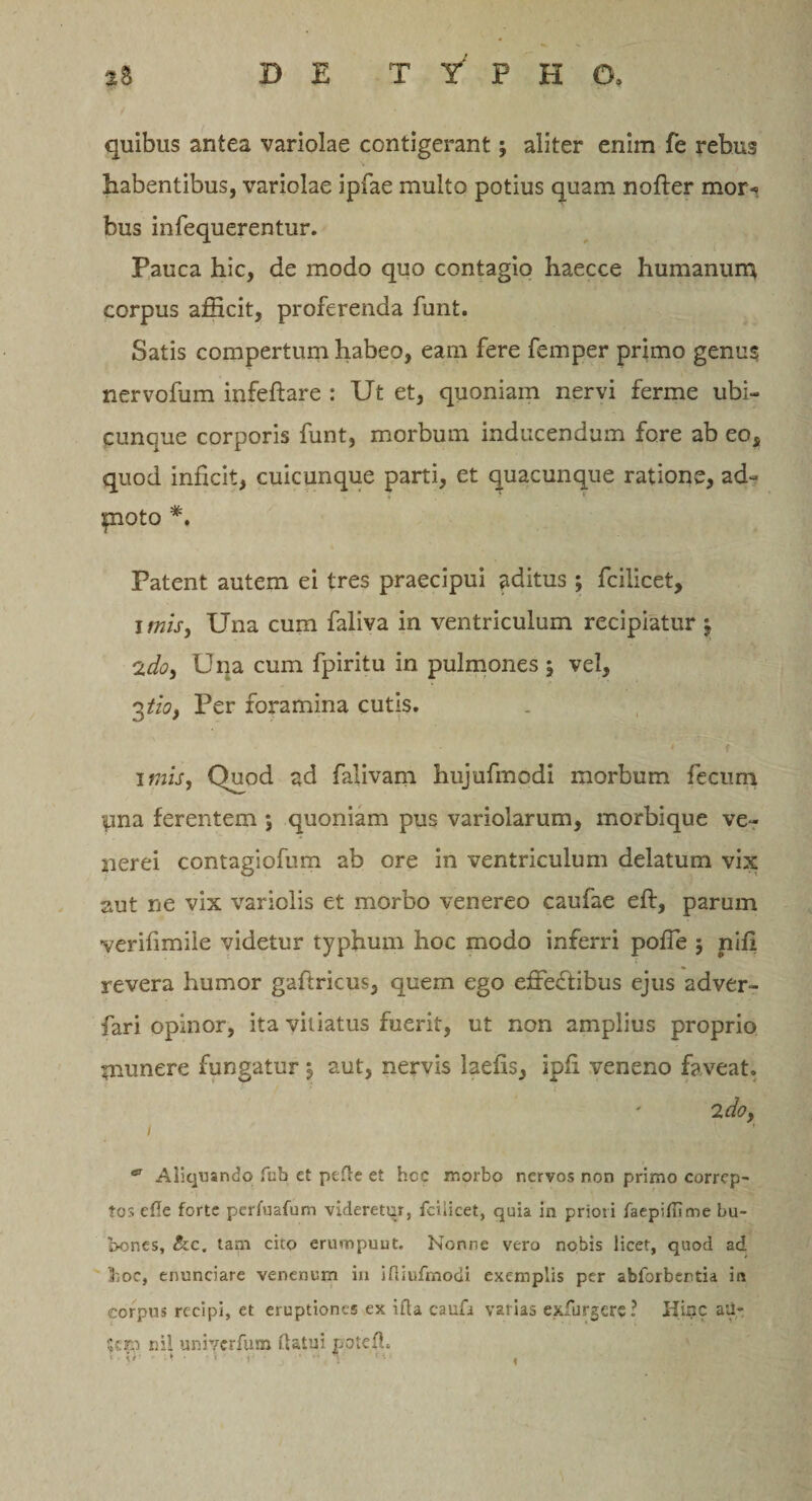 quibus antea variolae contigerant; aliter enim fe rebus habentibus, variolae ipfae multo potius quam nofter mor^ bus infequerentur. Pauca hic, de modo quo contagio haecce humanum corpus afHcit, proferenda funt. Satis compertum habeo, eam fere femper primo genus nervofum infeftare : Ut et, quoniam nervi ferme ubi¬ cunque corporis funt, morbum inducendum fore ab eo, quod infcit, cuicunque parti, et quacunque ratione, ad- poto *. Patent autem ei tres praecipui aditus ; fcilicet, imis, Una cum faliva in ventriculum recipiatur j 2do, Una cum fpiritu in pulmones , vel, 3tio. Per foramina cutis. » f imis, Quod ad falivam hujufmodi morbum fecum yna ferentem ; quoniam pus variolarum, morbique ve- nerei contagiofum ab ore in ventriculum delatum vix aut ne vix variolis et morbo venereo caufae eft, parum verifimile videtur typhum hoc modo inferri poffe 5 niil revera humor gaftricus, quem ego efredtibus ejus adver- fari opinor, ita vitiatus fuerit, ut non amplius proprio munere fungatur y aut, nervis laefis, ipfi veneno faveat. 2 do, 1 ^ Aliquando fub et pede et hcc morbo nervos non primo correp¬ tos efle forte perfuafum videretur, fcilicet, quia in priori faepiflime bu¬ bones, &amp;c. tarn cito erumpunt. Nonne vero nobis licet, quod ad &gt;iOC, enuneiare venenum in ifliufmodi exemplis per abforbentia in corpus recipi, et eruptiones ex ifta caufa varias exfurgere? Iiinc aU- $em ni! uniycrfum flatui poted. * • \* * * * * ' ’ '  '1 c *• i