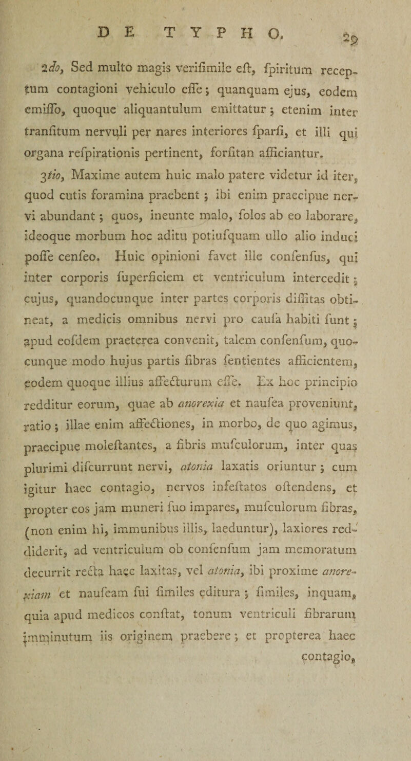 2doy Sed multo magis verifimile eft, fpiritum recep¬ tum contagioni yehiculo efle; quanquam ejus, eodem ciniflo, quoque aliquantulum emittatur 5 etenim inter tranfltum nervuli per nares interiores fparfl, et illi qui organa refpirationis pertinent, forfltan afliciantur. 3tio, Maxime autem huic malo patere videtur id iter, quod cutis foramina praebent 5 ibi enim praecipue ner¬ vi abundant; quos, ineunte malo, folos ab eo laborare, ideoque morbum hoc aditu potiufquam ullo alio induci poffe cenfeo. Huic opinioni favet ille confenfus, qui inter corporis fuperficiem et ventriculum intercedit $ cujus, quandocunque inter partes corporis diflitas obti¬ neat, a medicis omnibus nervi pro caufa habiti funt; apud eofdem praeterea convenit, talem confenfum, quo¬ cunque modo hujus partis fibras fentientes afficientem, eodem quoque illius affeCturum effe. Ex hoc principio redditur eorum, quae ab anorexia et naufea proveniunt, ratio; illae enim affeCtiones, in morbo, de quo agimus, praecipue moleftantes, a fibris mufculorum, inter quas plurimi difeurrunt nervi, atoma laxatis oriuntur ; cum igitur haec contagio, nervos infeftatos offendens, et propter eos jam muneri fuo impares, mufculorum fibras, (non enim hi, immunibus illis, laeduntur), laxiores red¬ diderit, ad ventriculum ob confenfum jam memoratum decurrit recta haec laxitas, vel atonia, ibi proxime anore¬ xiam et naufeam fui fimiles editura 5 fimiles, inquam, quia apud medicos conflat, tonum ventriculi fibrarum jmminutum iis originem praebere; et propterea haec contagio.