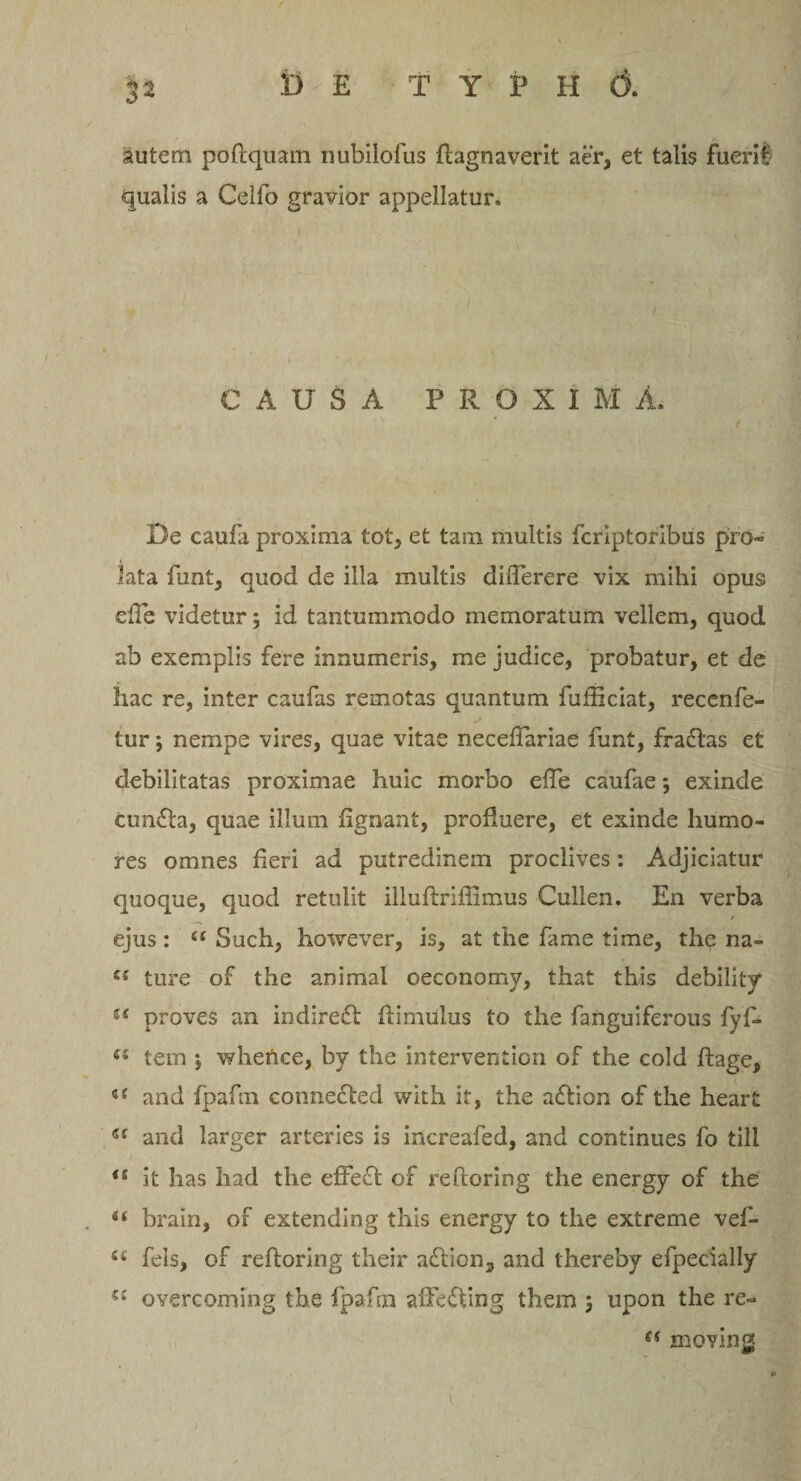 autem poftquam nubilofus flagnaverit aer, et talis fuerit' qualis a Celfo gravior appellatur. CAUSA PROXIMA. De caufa proxima tot, et tam multis fcriptoribus pro* lata funt, quod de illa multis dhTerere vix mihi opus ede videtur; id tantummodo memoratum vellem, quod ab exemplis fere innumeris, me judice, probatur, et de hac re, inter caufas remotas quantum fuffxciat, recenfe- tur; nempe vires, quae vitae neceftariae funt, fraftas et debilitatas proximae huic morbo efTe caufae; exinde cunfta, quae illum fignant, profluere, et exinde humo¬ res omnes fieri ad putredinem proclives: Adjiciatur quoque, quod retulit illuftriflimus Cullen. En verba ejus: “ Such, however, is, at the fame time, the na- iS ture of the animal oeconomy, that this debility u proves an indirefl ftimulus to the fanguiferous fyf- 61 tem *, whetice, by the intervention of the cold ftage, a and fpafin connefted with it, the aftion of the heart and larger arteries is increafed, and continues fo till ts it has had the effeci of reftoring the energy of the brain, of extending this energy to the extreme vef- e( fels, of reftoring their aftion, and thereby efpecially a overcoming the fpafoi affefting them ; upon the re- es moving