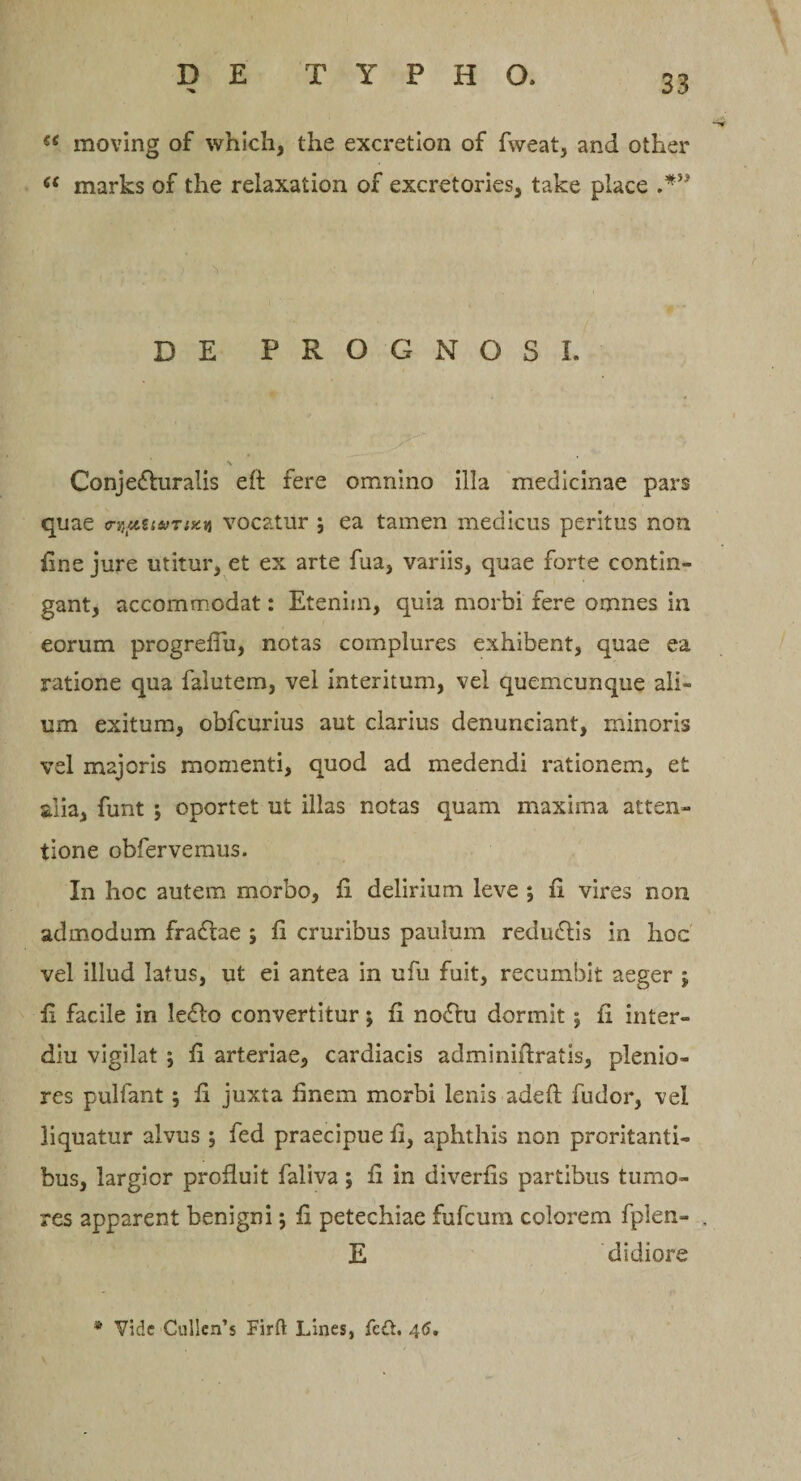 €( moving of whlch, the excretion of fweat, and other a marks of the relaxation of excretories, take place DE PROGNOSI. Conjecturalis eft fere omnino illa medicinae pars quae o-nfitu/nxu vocatur ; ea tamen medicus peritus non fine jure utitur, et ex arte fua, variis, quae forte contin¬ gant, accommodat: Etenim, quia morbi fere omnes in eorum progrefiu, notas complures exhibent, quae ea ratione qua falutem, vel interitum, vel quemcunque ali¬ um exitum, obfcurius aut clarius denunciant, minoris vel majoris momenti, quod ad medendi rationem, et alia, funt ; oportet ut illas notas quam maxima atten¬ tione obfervemus. In hoc autem morbo, fi delirium leve ; fi vires non admodum fractae ; fi cruribus paulum reduCtis in hoc vel illud latus, ut ei antea in ufu fuit, recumbit aeger ; fi facile in leCto convertitur; fi noCtu dormit; fi inter- diu vigilat ; fi arteriae, cardiacis adminifiratis, plenio¬ res pullant; fi juxta finem morbi lenis adeft fudor, vel liquatur alvus ; fed praecipue fi, aphthis non proritanti¬ bus, largior profluit faliva j fi in diverfis partibus tumo¬ res apparent benigni; fi petechiae fufcum colorem fplen- E didiore * Vide Cullen’s Firft Lines, fc£t. 46,