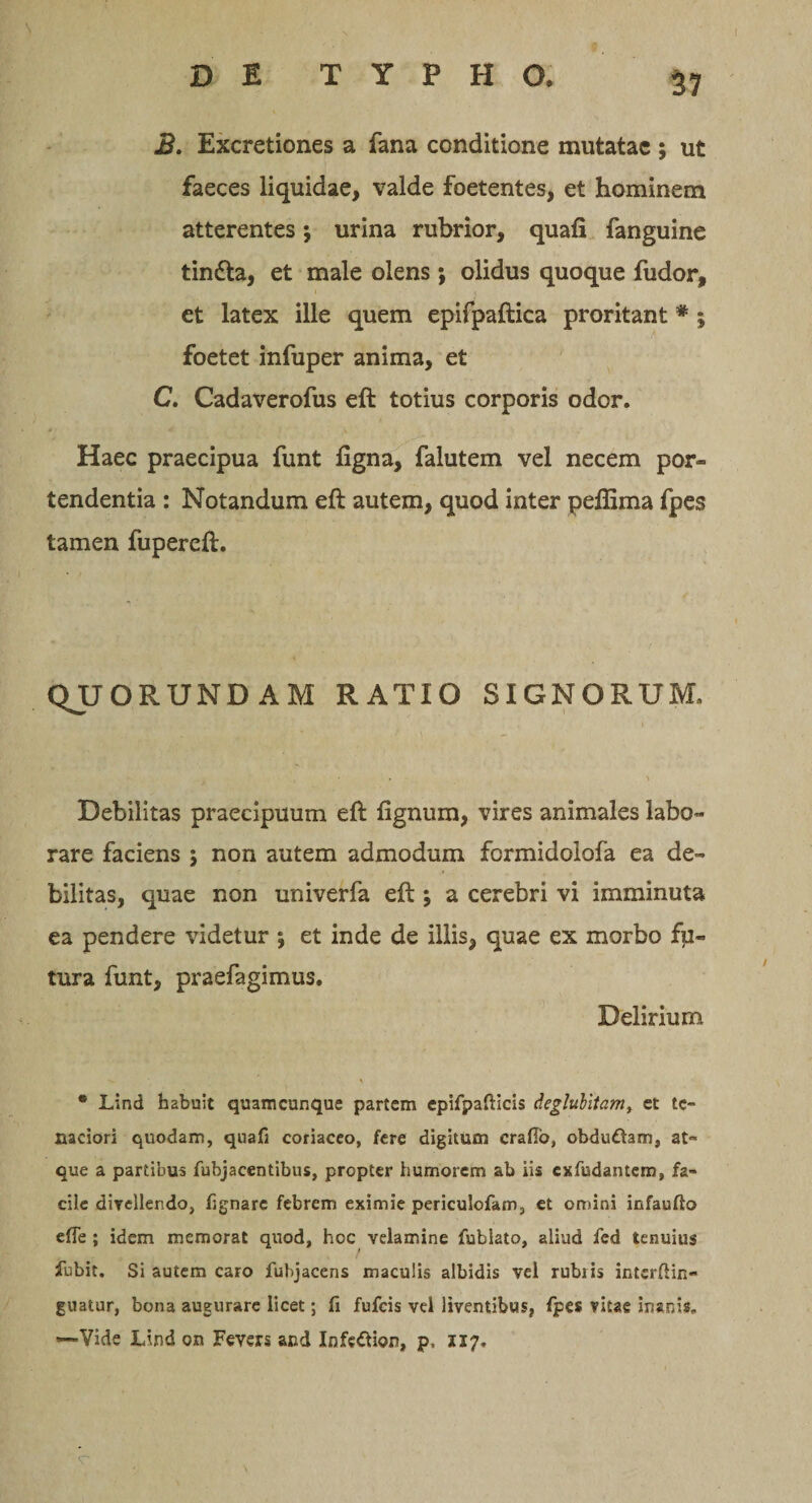 B. Excretiones a fana conditione mutatae ; ut faeces liquidae, valde foetentes, et hominem atterentes *, urina rubrior, quafi fanguine tindta, et male olens *, olidus quoque fudor, et latex ille quem epifpaftica proritant * ; foetet infuper anima, et C. Cadaverofus eft totius corporis odor. Haec praecipua funt ligna, falutem vel necem por- tendentia : Notandum eft autem, quod inter peflima fpes tamen fupereft. QJJORUNDAM RATIO SIGNORUM, Debilitas praecipuum eft lignum, vires animales labo¬ rare faciens ; non autem admodum formidolofa ea de¬ bilitas, quae non univerfa eft; a cerebri vi imminuta ea pendere videtur 5 et inde de illis, quae ex morbo fu¬ tura funt, praefagimus. Delirium * Lind habuit quamcunque partem epifpafticis deglubitam, et te¬ naciori quodam, quafi coriaceo, fere digitum crafio, obdudam, at¬ que a partibus fubjacentibus, propter humorem ab iis exfudantem» fa¬ cile divellendo, fignare febrem eximie periculofam, et omini infauffo efie ; idem memorat quod, hoc velamine fublato, aliud fed tenuius fubit. Si autem caro fubjacens maculis albidis vel rubris interftin- guatur, bona augurare licet; fi fufeis vel liventibus, fpes vitae inanis, —Vide Lindon Fevers and Infe&amp;ion, p. 1x7, &lt;r