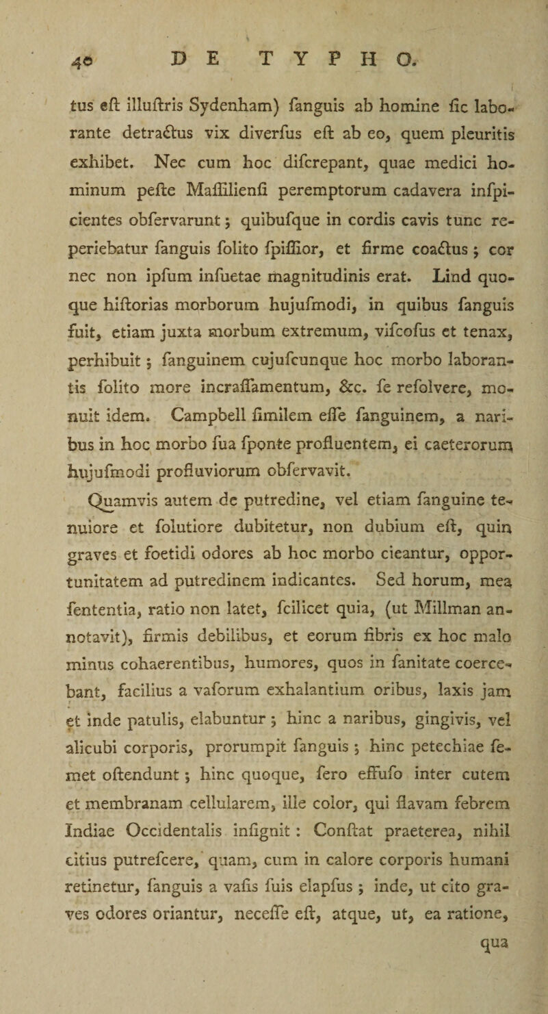 tus eft illuftris Sydenham) fanguis ab homine fic labo¬ rante detractus vix diverfus eft ab eo, quem pleuritis exhibet. Nec cum hoc difcrepant, quae medici ho¬ minum pefle Maflilienfi peremptorum cadavera infpi- cientes obfervarunt \ quibufque in cordis cavis tunc re- periebatur fanguis folito fpiflior, et firme coa&amp;us $ cor nec non ipfum infuetae magnitudinis erat. Lind quo¬ que hiftorias morborum hujufmodi, in quibus fanguis fuit, etiam juxta morbum extremum, vifcofus et tenax, perhibuit; fanguinem cujufcunque hoc morbo laboran¬ tis folito more incraflamentum, &amp;c. fe refolvere, mo¬ nuit idem. Campbell fimilem efle fanguinem, a nari¬ bus in hoc morbo fua fponte profluentem, ei caeterorum hujufmodi profluviorum obfervavit. Quamvis autem de putredine, vel etiam fanguine te¬ nuiore et folutiore dubitetur, non dubium eft, quin graves et foetidi odores ab hoc morbo cieantur, oppor¬ tunitatem ad putredinem indicantes. Sed horum, mea fententia, ratio non latet, fcilicet quia, (ut Millman an¬ notavit), firmis debilibus, et eorum fibris ex hoc malo minus cohaerentibus, humores, quos in fanitate coerce¬ bant, facilius a vaforum exhalantium oribus, laxis jam et inde patulis, elabuntur 5 hinc a naribus, gingivis, vel alicubi corporis, prorumpit fanguis ; hinc petechiae fe- met oftendunt; hinc quoque, fero effufo inter cutem et membranam cellularem, ille color, qui flavam febrem Indiae Occidentalis infignit : Conftat praeterea, nihil citius putrefcere, quam, cum in calore corporis humani retinetur, fanguis a vafis fuis elapfus ; inde, ut cito gra¬ ves odores oriantur, necefte eft, atque, ut, ea ratione, qua