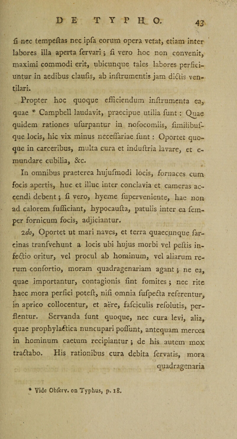 fi nec tempeftas nec ipfa eorum opera vetat, etiam inter labores illa aperta fervari; fi vero hoc non convenit, maximi commodi erit, ubicunque tales labores perfici¬ untur in aedibus claufis, ab inftrumentis jam dictis ven« tilari. Propter hoc quoque efficiendum inftrumenta ea, quae * Campbell laudavit, praecipue utilia funt : Quae quidem rationes ufurpantur in nofocomiis, fimilibuf- que locis, hic vix minus necefiariae funt: Oportet quo¬ que in carceribus, multa cura et induftria lavare, et e- mundare cubilia, &amp;c. In omnibus praeterea hujufmodi locis, fornaces cum focis apertis, huc et illuc inter conclavia et cameras ac¬ cendi debent; fi vero, hyeme fuperveniente, hae non ad calorem fufficiant, hypocaufia, patulis inter ea fem- per fornicum focis, adjiciantur. 'idoy Oportet ut mari naves, et terra quaecunque far- cinas tranfvehunt a locis ubi hujus morbi vel peftis in- fedtio oritur, vel procul ab hominum, vel aliarum re¬ rum confortio, moram quadragenariam agant; ne ea, quae importantur, contagionis fint fomites ; nec rite haec mora perfici poteft, nifi omnia fufpe&amp;a referentur, in aprico collocentur, et aere, fafciculis refoiutis, per¬ flentur. Servanda funt quoque, nec cura levi, alia, quae prophyla&amp;ica nuncupari poffunt, antequam merces in hominum caetum recipiantur \ de his autem mox tradlabo. His rationibus cura debita fervatis, mora quadragenaria * Vide Obferv. on Typhus, p. 18.