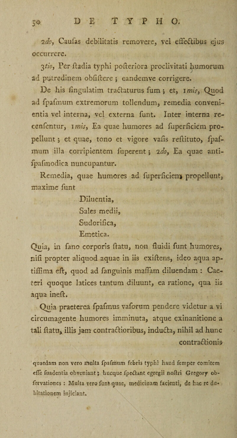 2do, Caulas debilitatis removere, vel effectibus ejus occurrere. 3//&lt;5, Per fladia typhi poftcriora proclivitati humorum ad putredinem obfiflere eandemve corrigere. De his finguiatim traClaturus fum j et, 1 mis, Quod ad fpafmum extremorum tollendum, remedia conveni¬ entia vel interna, vel externa funt. Inter interna re~ cenfentur, imis, Ea quae humores ad fuperficiem pro- l ' ' , pellunt; et quae, tono et vigore vafis reflituto, fpaf¬ mum illa corripientem fuperent *, 2do, Ea quae anti- fpafmodica nuncupantur. Remedia, quae humores ad fuperficienif propellunt, maxime funt Diluentia, Sales me dii, Sudoriflca, Emetica. Quia, in fano corporis datu, non fluidi funt humores, nifi propter aliquod aquae in iis exiftens, ideo aqua ap- tiflima eft, quod ad fanguinis maffam diluendam : Cae- teri quoque latices tantum diluunt, ea ratione, qua iis aqua inefl. Quia praeterea fpafmus vaforum pendere videtur a vi circumagente humores imminuta, atque exinanitione a tali flatu, illis jam contraflioribus, induCla, nihil ad hunc contraClionis quaedam non vero multa fpafmum febris typhi haud femper comitem «fle fuadentia obveniant; hucque fpcdhnt egregii noflri Grsgory ob- fervationes : Multa vero funt quae, medicinam facienti, de hac re du¬ bitationem injiciant. V