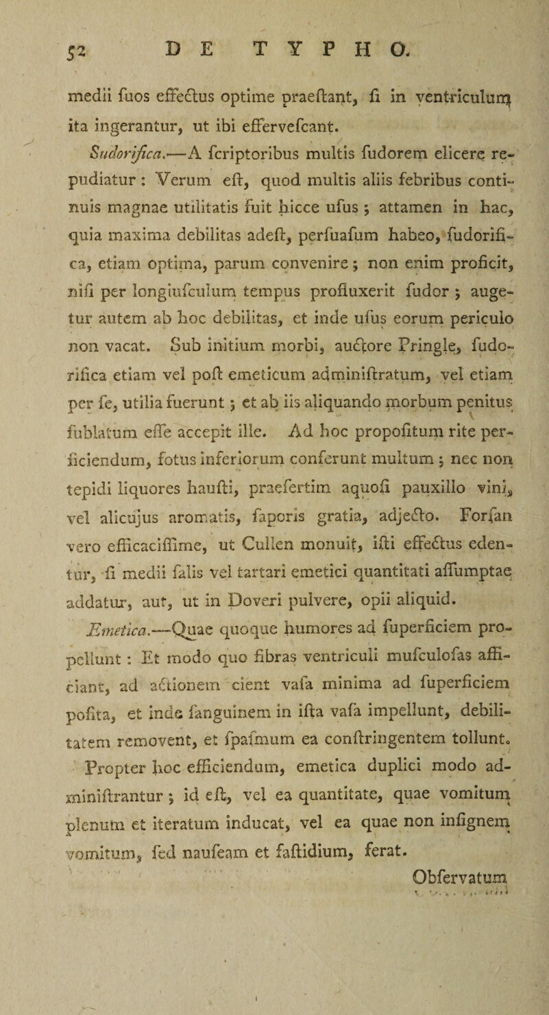 5^ medii fuos effectus optime praeftant, fi in venbriculurq ita ingerantur, ut ibi effervefcant. Sudorifica.—A fcriptoribus multis fudorem elicere re¬ pudiatur : Verum eft, quod multis aliis febribus conti¬ nuis magnae utilitatis fuit hicce ufus ; attamen in hac, quia maxima debilitas adeft, perfuafum habeo, fudorifi- ca, etiam optima, parum convenire; non enim proficit, nifi per longiufculum tempus profluxerit fudor ; auge¬ tur autem ab hoc debilitas, et inde ufus eorum periculo non vacat. Sub initium morbi, aucfore Pringle, fudo- rlfica etiam vel pofi emeticum adrniniftratum, vel etiam per fe, utilia fuerunt 5 et ab iis aliquando morbum penitus fublatum effe accepit ille. Ad hoc propofitum rite per¬ ficiendum, fotus inferiorum conferunt multum j nec non tepidi liquores haufti, praefertim aquoii pauxillo vini, vel alicujus aromatis, faporis gratia, adjeflo. Forfan vero efficaciffime, ut Cullen monuit, ifti effectus eden¬ tur, fi medii falis vel tartari emetici quantitati affumptae addatur*, aut, ut in Doveri pulvere, opii aliquid. Emetica.—Quae quoque humores ad fuperficiem pro¬ pellunt : Et modo quo fibras ventriculi mufculofas affi¬ ciant, ad a&amp;ionetn cient vafa minima ad fuperficiem polita, et inds fanguinem in ifta vafa impellunt, debili¬ tatem removent, et fpafmum ea confiringentem tollunto Propter hoc efficiendum, emetica duplici modo ad- miniftrantur; id eff, vel ea quantitate, quae vomitum plenum et iteratum inducat, vel ea quae non infignem vomitum, fed naufeam et faftidium, ferat. Obfervatum 1