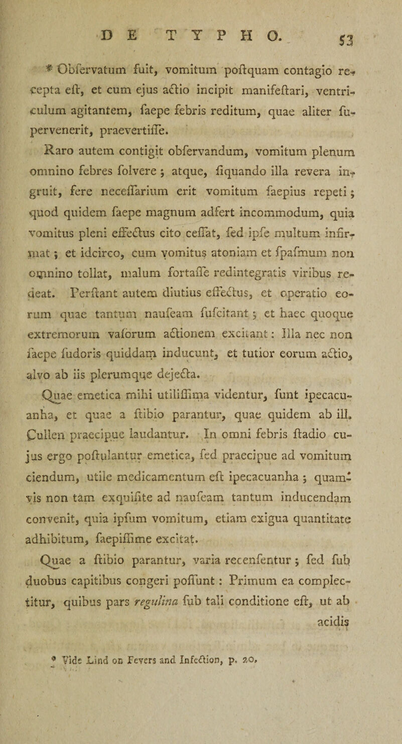 ■* Obfervatum fuit, vomitum poftquam contagio re¬ cepta eil, et cum ejus a&amp;io incipit manifeftari, ventri¬ culum agitantem, faepe febris reditum, quae aliter fu- pervenerit, praevertifTe. Raro autem contigit obfervandum, vomitum plenum omnino febres folvere ; atque, liquando illa revera in¬ gruit, fere neceiTarium erit vomitum faepius repeti; quod quidem faepe magnum adfert incommodum, quia vomitus pleni eire£his cito celTat, fed ipfe multum infir¬ mat ; et idcirco, cum vomitus atoniam et fpafmum non oijinino tollat, malum fortaffe redintegratis viribus re¬ deat. Perflant autem diutius efferius, et operatio eo¬ rum quae tantum naufeam fufcitant; et haec quoque extremorum vaiorum aclionem excitant: Illa nec non faepe fudoris quiddam inducunt, et tutior eorum a£lio, alvo ab iis plerumque dejefla. Quae emetica mihi utiliffima videntur, funt ipecacu- anha, et quae a flibio parantur, quae quidem ab ilh Cullen praecipue laudantur. In omni febris fladio cu¬ jus ergo poftplantpr emetica, fed praecipue ad vomitum ciendum, utile medicamentum efi: ipecacuanha ; quam¬ vis non tam exquifite ad naufeam tantum inducendam con venit, quia ipfum vomitum, etiam exigua quantitate adhibitum, faepifiime excitat. Quae a ftibio parantur, varia recetifentur ; fed fub duobus capitibus congeri pofiunt : Primum ea complec¬ titur, quibus pars regulina fub tali conditione efl, ut ab acidis * Vide Lind on JFevers and Infcdfion, p, 20.