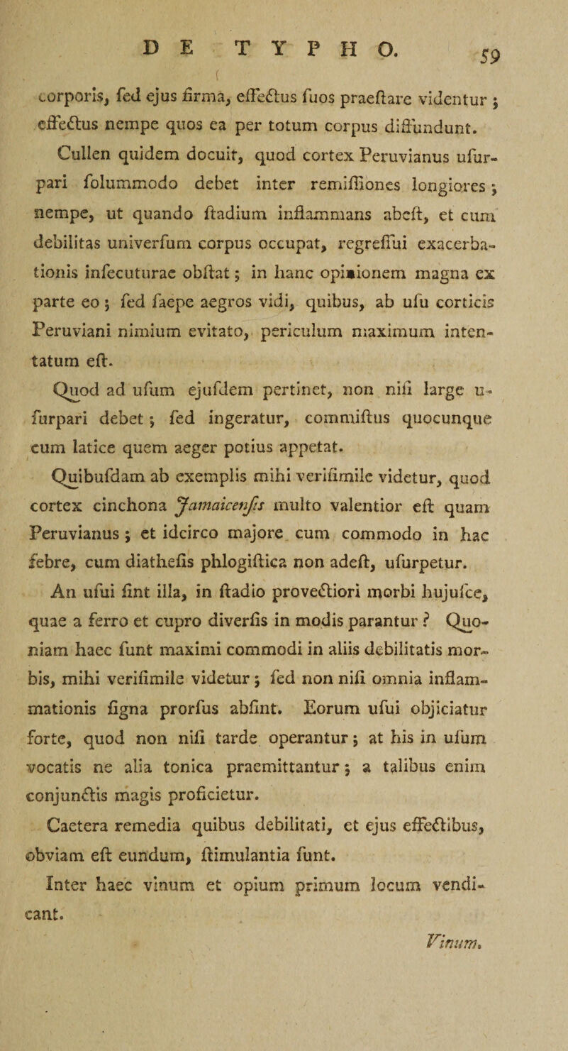 f corporis, fed ejus firma, effeftus fuos praedare videntur ; effettus nempe quos ea per totum corpus diffundunt. Cullen quidem docuit, quod cortex Peruvianus ufur- pari folummodo debet inter remiffiones longiores; nempe, ut quando ftadium inflammans abcft, et cum debilitas univerfurn corpus occupat, regrefiiii exacerba¬ tionis infecuturae obdat; in hanc opimionem magna ex parte eo; fed faepe aegros vidi, quibus, ab udi corticis Peruviani nimium evitato, periculum maximum inten¬ tatum eft. Quod ad ufum ejufdem pertinet, non nifi large u = furpari debet j fed ingeratur, commiftus quocunque cum latice quem aeger potius appetat. Quibufdam ab exemplis mihi verifimile videtur, quod cortex cinchona Jamaicenfis multo valentior eft quam Peruvianus ; et idcirco majore cum commodo in hac febre, cum diathefis phlogiftica non adeft, ufurpetur. An ufui fint illa, in ftadio pro veriori morbi hujufce, quae a ferro et cupro diverfis in modis parantur ? Quo¬ niam haec funt maximi commodi in aliis debilitatis mor¬ bis, mihi verifimile videtur ; fed non nift omnia inflam¬ mationis figna prorfus abfint. Eorum ufui objiciatur forte, quod non nifi tarde operantur; at his in ufum vocatis ne alia tonica praemittantur \ a talibus enim eonjunffis magis proficietur. Caetera remedia quibus debilitati, et ejus effe&amp;ibus, obviam eft eundum, ftimulantia funt. Inter haec vinum et opium primum locum vendi- cant. Vinum.