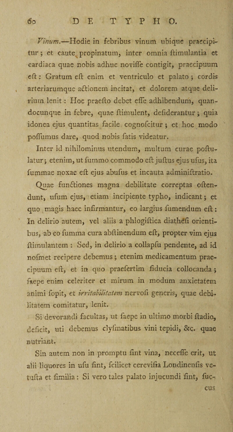 Vinum.—Hodie in febribus vinum ubique praecipi¬ tur j et caute propinatum, inter omnia ftimulantia et cardiaca quae nobis adhuc noviffe contigit, praecipuum eft : Gratum eft enim et ventriculo et palato ; cordis , arteriarumque a&amp;ionem incitat, et dolorem atque deli¬ rium lenit: Hoc praefto debet efTe adhibendum, quan- docunque in febre, quae ftimulent, defiderantur, quia idonea ejus quantitas facile cognofcitur; et hoc modo poffumus dare, quod nobis fatis videatur. Inter id nihilominus utendum, multum curae poftu^ latur \ etenim, ut fummo commodo eft juilus ejus ufus, ita fummae noxae eft ejus abufus et incauta adminiftratio. Quae furnftiones magna debilitate correptas often^ dunt, ufum ejus, etiam incipiente typho, indicant; et quo magis haec infirmantur, eo largius fu mendum eft: In delirio autem, vel aliis a phlogiftica diathdfi orienth bus, ab eo fumma cura abftinendum eft, propter vim ejus ftimulantem : Sed, in delirio a collapfu pendente, ad id nofmet recipere debemus; etenim medicamentum prae¬ cipuum eft, et in quo praefertim fiducia collocanda 5 fkepe enim celeriter et mirum in modum anxietatem animi fopit, et irritabilitatem nervofi generis, quae debi¬ litatem comitatur, lenit. Si devorandi facultas, ut faepe in ultimo morbi ftadiq, deficit, uti debemus dyfmatibus vini tepidi, &amp;c. quae nutriant. Sin autem non in promptu fint vina, necefle erit, ut alii liquores in ufu fint, fcilicet cerevifia Londinenfis ve- tufta et fxinilia : Si vero tales palato injucundi fint, £uc~ cus