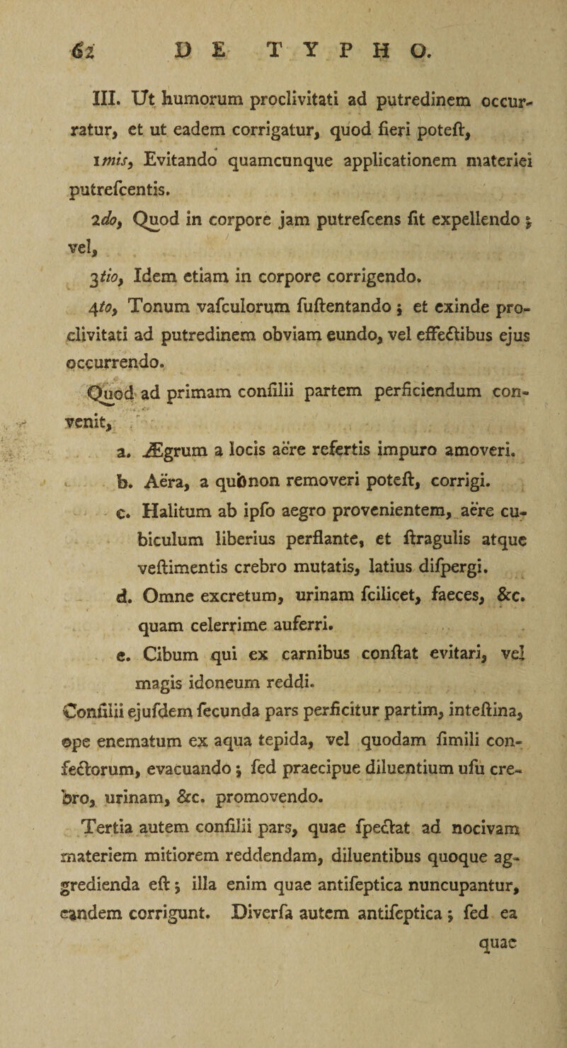 III. Ut humorum proclivitati ad putredinem occur¬ ratur, et ut eadem corrigatur, quod fieri poteft, imis, Evitando quamcunque applicationem materiei putrefeentis. 2do, Quod in corpore jam putrefeens fit expellendo \ vel, 3 tio, Idem etiam in corpore corrigendo. 4toy Tonum vafculorum fuftentando 5 et exinde pro¬ clivitati ad putredinem obviam eundo, vel effe&amp;ibus ejus occurrendo. Quod ad primam confilii partem perficiendum con- v? venit, r a. AEgrum a locis aere refertis impuro amoveri. b. Aera, a qubnon removeri poteft, corrigi. c. Halitum ab ipfo aegro provenientem, aere cu¬ biculum liberius perflante, et ftragulis atque veftimentis crebro mutatis, latius difpergi. d. Omne excretum, urinam fcilicet, faeces, &amp;c. quam celerrime auferri. e. Cibum qui ex carnibus conftat evitari, ve! magis idoneum reddi. Confilii ejufdem fecunda pars perficitur partim, inteftina, ©pe enematum ex aqua tepida, vel quodam fimili con- fe&amp;orum, evacuando j fed praecipue diluentium ufu cre¬ bro, urinam, &amp;c. promovendo. Tertia autem confilii pars, quae fpectat ad nocivam materiem mitiorem reddendam, diluentibus quoque ag¬ gredienda eft ’9 illa enim quae antifeptica nuncupantur, eandem corrigunt. Diverfa autem antifeptica ; fed ea