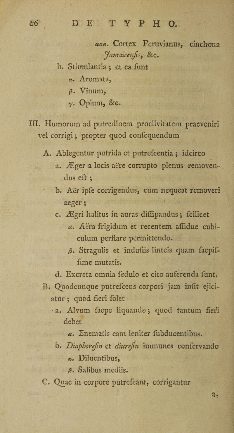 Z5 DE TYPE a &amp;xk. Cortex Peruvianus, cmchona JamakenfiSy &amp;c. b. Stimulantia \ et ea funt «. Aromata, /5. Vinum, y. Opium, &amp;c„ \ III. Humorum ad putredinem proclivitatem praeveniri vel corrigi ; propter quod confequendum A. Ablegentur putrida et putrefcentia ; idcirco a. iEger a locis aere corrupto plenus removen¬ dus eft ; b. Aer ipfe corrigendus, cum nequeat removeri aeger 5 c. A£gri halitus in auras diffipandus , fcilicet d. Aera frigidum et recentem affidue cubi¬ culum perflare permittendo. /3. Stragulis et induflis linteis quam faepif* lime mutatis. d. Excreta omnia fedulo et cito auferenda funt. B. Quodcunque putrefeens corpori jam infit ejici¬ atur ; quod fieri folet • a. Alvum faepe liquando; quod tantum fieri debet «e. Enematis eam leniter fubducentibus. % b. Diaphorefin et diurefm immunes confervando a. Diluentibus, /3. Salibus mediis. C. Quae in corpore putrefeant, corrigantur