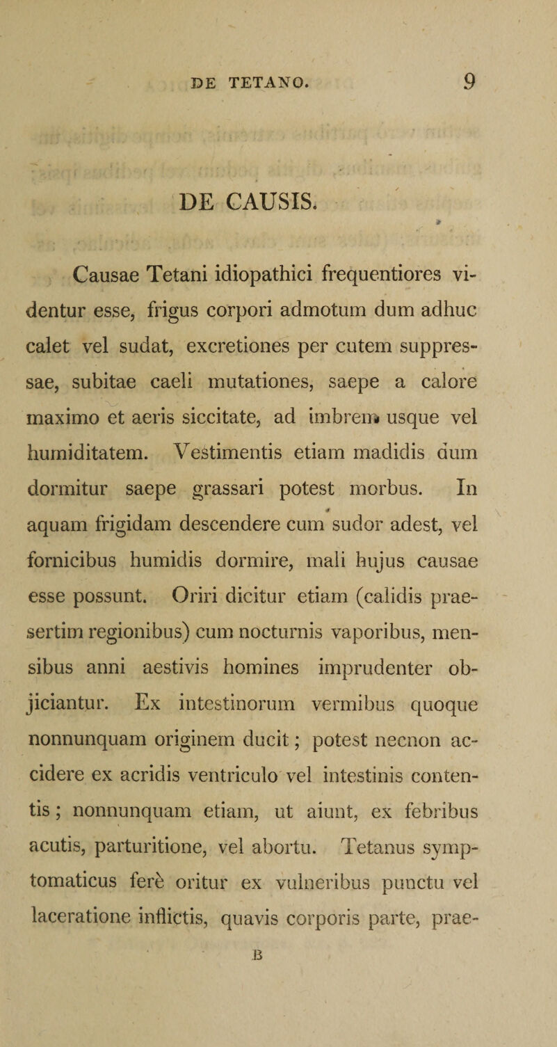 DE GAUSIS* ir Causae Tetani idiopathici frequentiores vi¬ dentur esse, frigus corpori admotum dum adhuc calet vel sudat, excretiones per cutem suppres¬ sae, subitae caeli mutationes, saepe a calore maximo et aeris siccitate, ad imbreui usque vel humiditatem. Vestimentis etiam madidis dum dormitur saepe grassari potest morbus. In aquam frigidam descendere cum sudor adest, vel fornicibus humidis dormire, mali hujus causae esse possunt. Oriri dicitur etiam (calidis prae¬ sertim regionibus) cum nocturnis vaporibus, men¬ sibus anni aestivis homines imprudenter ob¬ jiciantur. Ex intestinorum vermibus quoque nonnunquam originem ducit; potest necnon ac¬ cidere ex acridis ventriculo'vel intestinis conten¬ tis ; nonnunquam etiam, ut aiunt, ex febribus acutis, parturitione, vel abortu. Tetanus symp¬ tomaticus fere oritur ex vulneribus punctu vel laceratione inflictis, quavis corporis parte, prae-