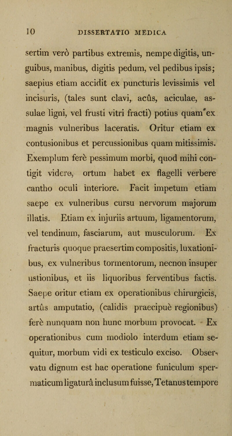 sertim vero partibus extremis, nempe digitis, un¬ guibus, manibus, digitis pedum, vel pedibus ipsis; saepius etiam accidit ex puncturis levissimis vel incisuris, (tales sunt clavi, acus, aciculae, as¬ sulae ligni, vel frusti vitri fracti) potius quam'ex magnis vulneribus laceratis. Oritur etiam ex contusionibus et percussionibus quam mitissimis. Exemplum fer^ pessimum morbi, quod mihi con¬ tigit videro, ortum habet ex flagelli verbere cantho oculi interiore. Facit impetum etiam saepe ex vulneribus cursu nervorum majorum illatis. Etiam ex injuriis artuum, ligamentorum, vel tendinum, fasciarum, aut musculorum. Ex fracturis quoque praesertim compositis, luxationi¬ bus, ex vulneribus tormentorum, necnon insuper ustionibus, et iis liquoribus ferventibus factis. Saepe oritur etiam ex operationibus chirurgicis, artus amputatio, (calidis praecipue regionibus) fer^ nunquam non hunc morbum provocat. Ex operationibus cum modiolo interdum etiam se¬ quitur, morbum vidi ex testiculo exciso. Obser*? vatu dignum est hac operatione funiculum sper¬ maticum ligaturi inclusum fuisse. Tetanus tempore