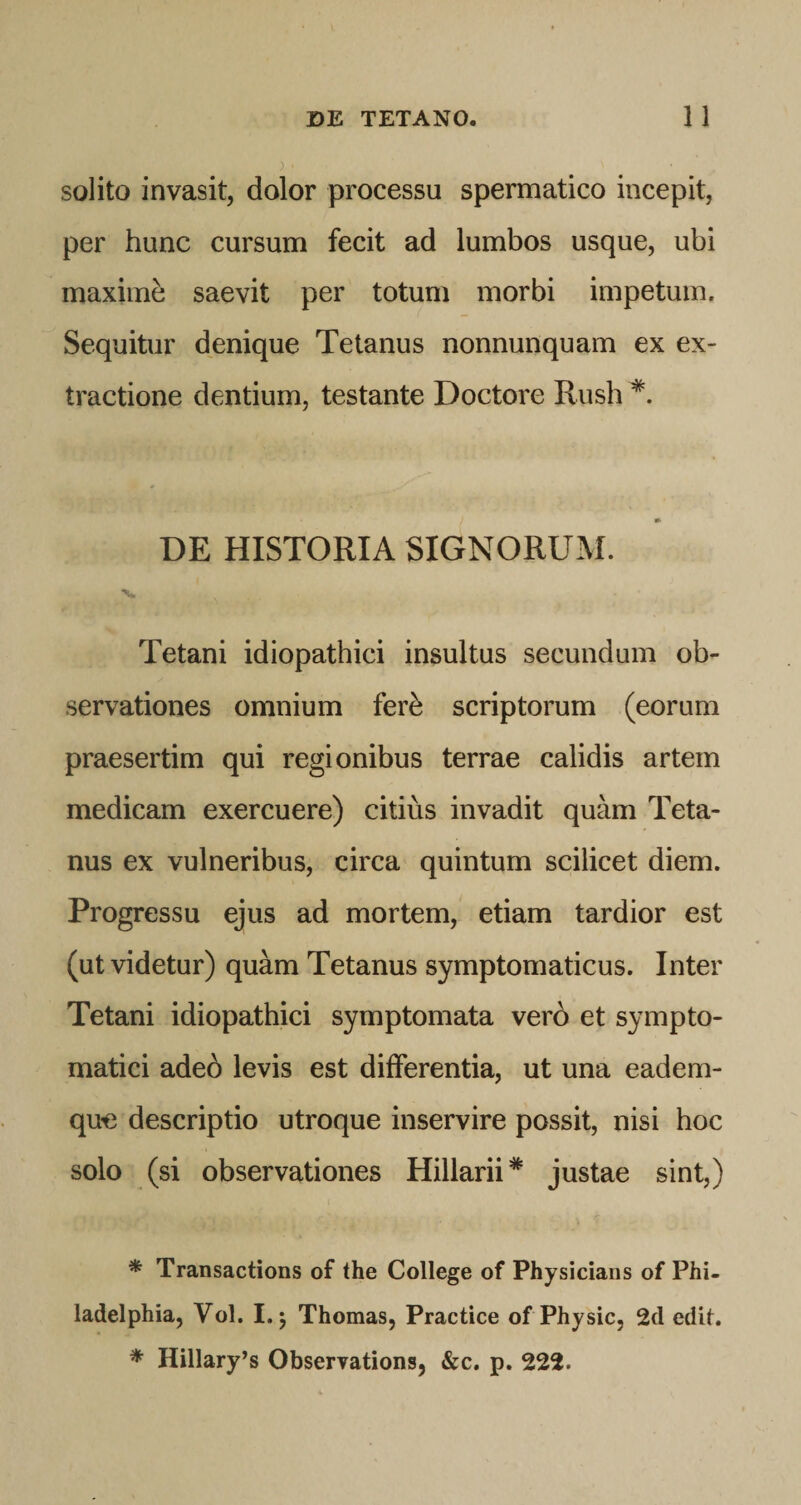 solito invasit, dolor processu spermatico incepit, per hunc cursum fecit ad lumbos usque, ubi maximi saevit per totum morbi impetum. Sequitur denique Tetanus nonnunquam ex ex¬ tractione dentium, testante Doctore Rush DE HISTORIA SIGNORUM. Tetani idiopathici insultus secundum ob¬ servationes omnium fer^ scriptorum (eorum praesertim qui regionibus terrae calidis artem medicam exercuere) citius invadit quam Teta¬ nus ex vulneribus, circa quintum scilicet diem. Progressu ejus ad mortem, etiam tardior est (ut videtur) quam Tetanus symptomaticus. Inter Tetani idiopathici symptomata vero et sympto¬ matici adeb levis est differentia, ut una eadem- que descriptio utroque inservire possit, nisi hoc solo (si observationes Hillarii* justae sint,) * Transactions of the College of Physiciaiis of Phi¬ ladelphia, Vol. I. j Thomas, Practice of Physic, 2d edit. * Hillary’s Observations, &amp;c. p. 222.