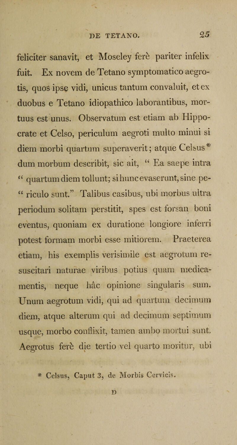 feliciter sanavit, et Moseley fer^ pariter infelix fuit Ex novem de Tetano symptomatico aegro¬ tis, quos ipse vidi, unicus tantum convaluit, et ex duobus e Tetano idiopathico laborantibus, mor¬ tuus est unus. Observatum est etiam ab Hippo¬ crate et Celso, periculum aegroti multo minui si diem morbi quartum superaverit; atque Celsus’^' dum morbum describit, sic ait, ‘‘ Ea saepe intra quartum diem tollunt; si hunc evaserunt, sine pe- “ riculo sunt.” Talibus casibus, ubi morbus ultra periodum solitam perstitit, spes est forsan boni eventus, quoniam ex duratione longiore inferri potest formam morbi esse mitiorem. Praeterea etiam, his exemplis verisimile est aegrotum re¬ suscitari naturae viribus potius quam medica¬ mentis, neque hac opinione singularis sum. Unum aegrotum vidi, qui ad quartum decimum diem, atque alterum qui ad decimum septimum usque, morbo conflixit, tamen ambo mortui sunt. Aegrotus fer^ die tertio vel quarto moritur, ubi * Celsus, Caput 3, de Morbis Cervicis. T&gt;