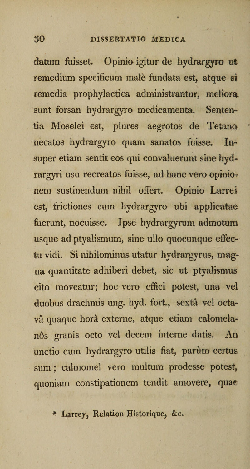 datum fuisset. Opinio igitur de hydrargyro ut remedium specificum male fundata est, atque si remedia prophylactica administrantur, meliora sunt forsan hydrargyro medicamenta. Senten¬ tia Moselei est, plures aegrotos de Tetano necatos hydrargyro quam sanatos fuisse. In¬ super etiam sentit eos qui convaluerunt sine hyd- rargyri usu recreatos fuisse, ad hanc vero opinio^ nem sustinendum nihil offert. Opinio Larrei est, frictiones cum hydrargyro ubi applicatae fuerunt, nocuisse. Ipse hydrargyrum admotum usque ad ptyalismum, sine ullo quocunque effec¬ tu vidi. Si nihilominus utatur hydrargyrus, mag¬ na quantitate adhiberi debet, sic ut ptyalismus cito moveatur; hoc vero effici potest, una vel duobus drachmis ung. hyd. fort., sexta vel octa¬ vi quaque hora externe, atque etiam calomela- n6s granis octo vel decem interne datis. An unctio cum hydrargyro utilis fiat, parum certus sum; calmomel vero multum prodesse potest, quoniam constipationem tendit amovere, quae