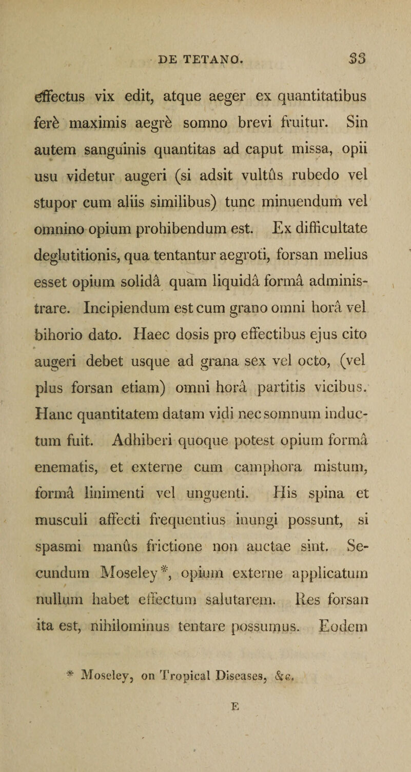 dFectus vix edit, atque aeger ex quantitatibus fer^ maximis aegr^ somno brevi fruitur. Sin autem sanguinis quantitas ad caput missa, opii usu videtur augeri (si adsit vultus rubedo vel stupor cum aliis similibus) tunc minuendum vel omnino opium prohibendum est. Ex difficultate deglutitionis, qua tentantur aegroti, forsan melius esset opium solidi quam liquida form4 adminis¬ trare. Incipiendum est cum grano omni hora vel bihorio dato. Haec dosis pro effectibus ejus cito augeri debet usque ad grana sex vel octo, (vel plus forsan etiam) omni hora partitis vicibus. Hanc quantitatem datam vidi nec somnum induc¬ tum fuit. Adhiberi quoque potest opium forma enematis, et externe cum cainphora mistum, forma linimenti vel unguenti. His spina et musculi affecti frequentius inungi possunt, si spasmi manus frictione non auctae sint. Se¬ cundum Moseley '^', opium externe applicatum nullum habet effectum salutarem. Res forsan ita est, nihilominus tentare possumus. Eodem Moselev, on Tropica! Diseases, Si e. E