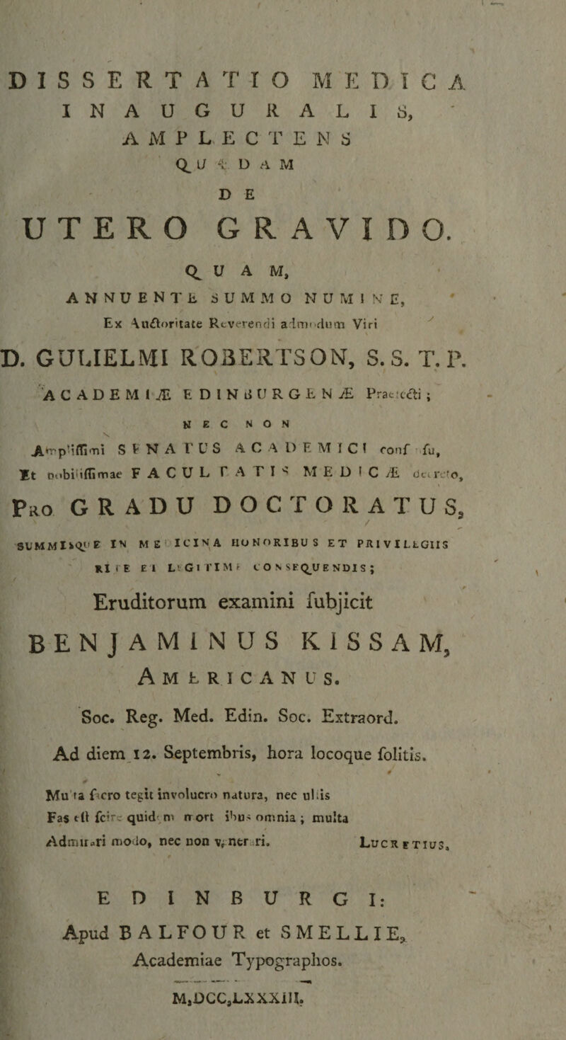 DISSERTATIO MEDICA INAUGURAL18, A M ? L- E C E N 8 U D .‘i M D E UTERO GRAVIDO. u A M, ANNUENTE SUMMO NUMINE, Ex \u£1torita£e Reverendi aimi diim Viri ^ D. GULIELMI ROBERTSON, S.S. T.P. ACADEMIA E DlNi{ URGENS Praticai ; NEC NON A*T'p’ifli'T'i S V N A r U S ACADEMICI ronf 'Tu, It Pobilifljnnae FACUL EA F I M E D I C /£ dc. refo. Pro gradu d O C T O R a T U S, me ICINA honoribus ET PRIVILLGIIS RITE EI LvGirlMf t O N SEQ^UENDIS ; Eruditorum examini fubjicit BENJAMINUS K ISSAM, Americanus. Soc. Reg. Med. Edin. Soc. Extraord. Ad diem_i2. Septembris, hora locoque folitis. Mu'fa Lcro tegit involucri&gt; natura, nec uliis Fas tU fcirc quid ni irort ibus omnia ; multa a AdtijUari modo, nec uon vfner^ri. Lucretius, # r /. E D I N B U R G I: L Apud BALFOUR et SMELLIE, 5 Academiae Typographos. fi M,DCC,LXXXiU,