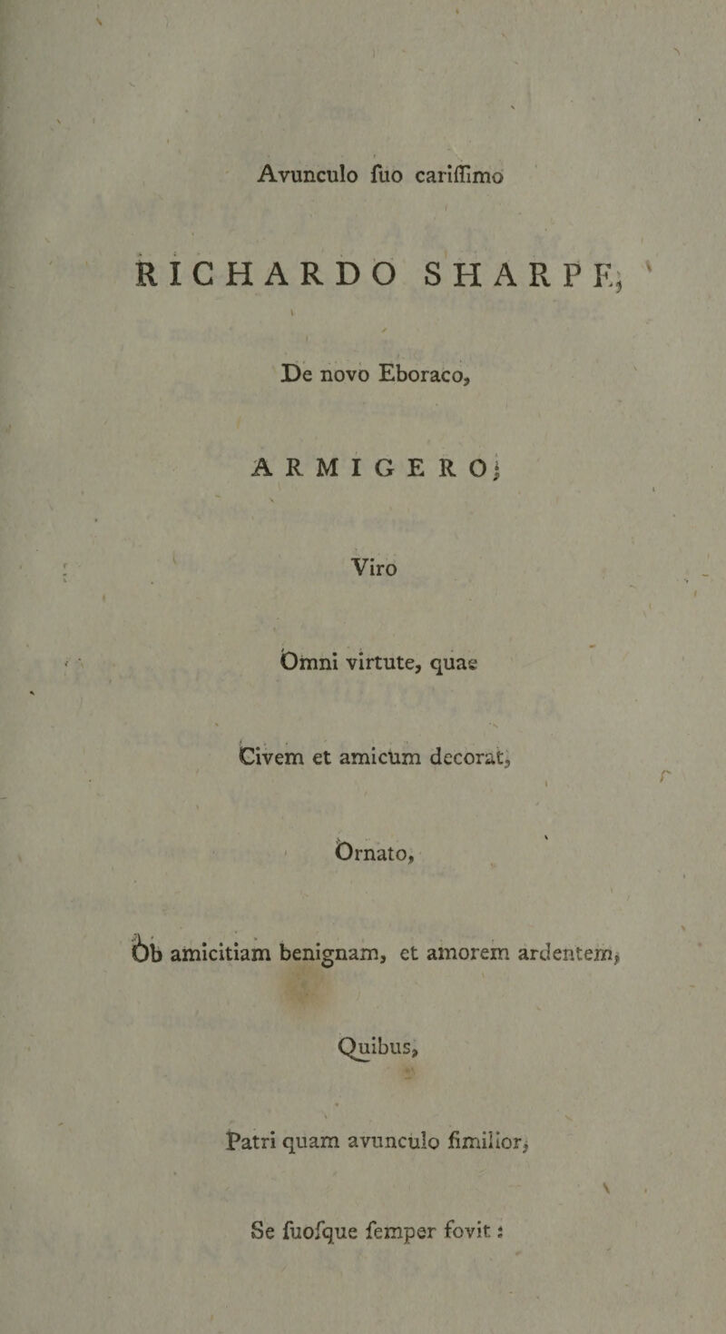 ] Avunculo fuo cariffimo I RICHARDO S HARPE; ' J t De novo Eboraco, armigero] ^ Viro Omni virtute, quae Civem et amicum decorat^ I \ ' ^ s Ornato, bij amicitiam benignam, et amorem ardentem^ Quibus, Patri quam avunculo fimillorj \ Se fuofque femper fovit t