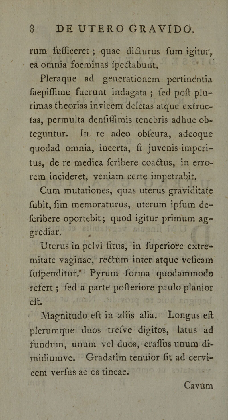 rum fufficeret ; quae clidurus fum igitur, r ' ea omnia foeminas fpedaburlt. ' ’ Pleraque ad generationem pertindntia faepiffime fuerunt indagata ; fed pofl; plu-' rimas theorias invicem deletas atque extruc- tas, permulta denfiffimis tenebris adhuc ob¬ teguntur. In re adeo obfcura, adeoque quodad omnia, incerta, fi juvenis'imperi¬ tus, de re medica fcribere coadus, in erro¬ rem incideret, veniam certe impetrabit. Cum mutationes, quas uterus graviditate fubit, fim memoraturus, uterum ipfum de- fcribere oportebit; quod igitur primum ag¬ grediar. Uterus in pelvi fitiis, in fuperiore extre-* mitate vaginae, reatum inter.atque veficam fufpenditur.' Pyrum forma quodammodo refert; fed a parte pofteriore paulo planior eft. Magnitudo, eft in aliis alia. Longus eft plerumque duos trefve digitos, latus ad fundum, unum vel duos, craflus unum di- midiumve. Gradatim tenuior fit ad cervi¬ cem verfus ac os tincae. Cavum