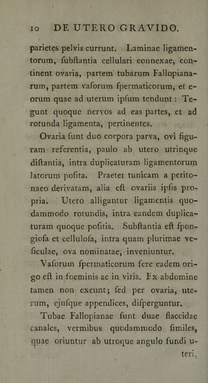 / parietes pelvis currunt. Laminae ligamen¬ torum, fubftantia cellulari connexae, con¬ tinent ovaria, partem’ tubarum Fallopiana- rum, partem vaforum fpermaticorum, et e- orum quae ad uterum ipfum tendunt: Te¬ gunt quoque nervos ad eas partes, et ad rotunda ligamenta, pertinentes. Ovaria funt duo corpora parva, ovi figu¬ ram referentia, paulo ab utero utrinque diftantia, intra duplicaturam ligamentorum latorum pofita. Praeter tunicam a perito¬ naeo derivatam, alia eft ovariis ipfis pro¬ pria. Utero alligantur ligamentis quo¬ dammodo rotundis, intra eandem duplica¬ turam quoque pofitis. Subftantia eft fpon- giofa et cellulofa, intra quam plurimae ve- ficulae, ova nominatae, inveniuntur. Vaforum fpermaticorum fere eadem ori-r go eft in foeminis ac in viris. Fx abdomine tamen non exeunt; fed per ovaria, ute¬ rum, ejufque appendices, difperguntur. Tubae Fallopianae funt duae flaccidae canales, vermibus quodammodo fimiles, quae oriuntur ab utroque angulo fundi u- > * teri, 4