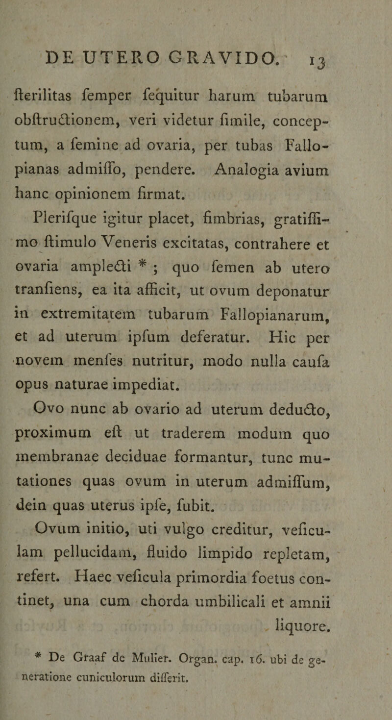 fterilitas femper fequitur harum tubarum obfl;rud:ionem, veri videtur fimile, concep¬ tum, a femine ad ovaria, per tubas Fallo- pianas admiffo, pendere. Analogia avium hanc opinionem firmat. Pierifque igitur placet, fimbrias, gratifii- mo ftimulo Veneris excitatas, contrahere et ovaria ampledi * ; quo femen ab utero tranfiens, ea ita afficit, ut ovum deponatur in extremitatem tubarum Fallopianarum, et ad uterum ipfum deferatur. Hic per •novem menfes nutritur, modo nulla caufa opus naturae impediat. Ovo nunc ab ovario ad uterum dedudo, proximum eft ut traderem modum quo membranae deciduae formantur, tunc mu¬ tationes quas ovum in uterum admilTum, dein quas uterus ipfe, fubit. Ovum initio, uti vulgo creditur, veficu- lam pellucidam, fluido limpido repletam, ' refert. Haec veficula primordia foetus con¬ tinet, una cum chorda umbilicali et amnii liquore. * De Graaf de Mulier. Organ. cap. 16. ubi de ge¬ neratione cuniculorum diflerit.