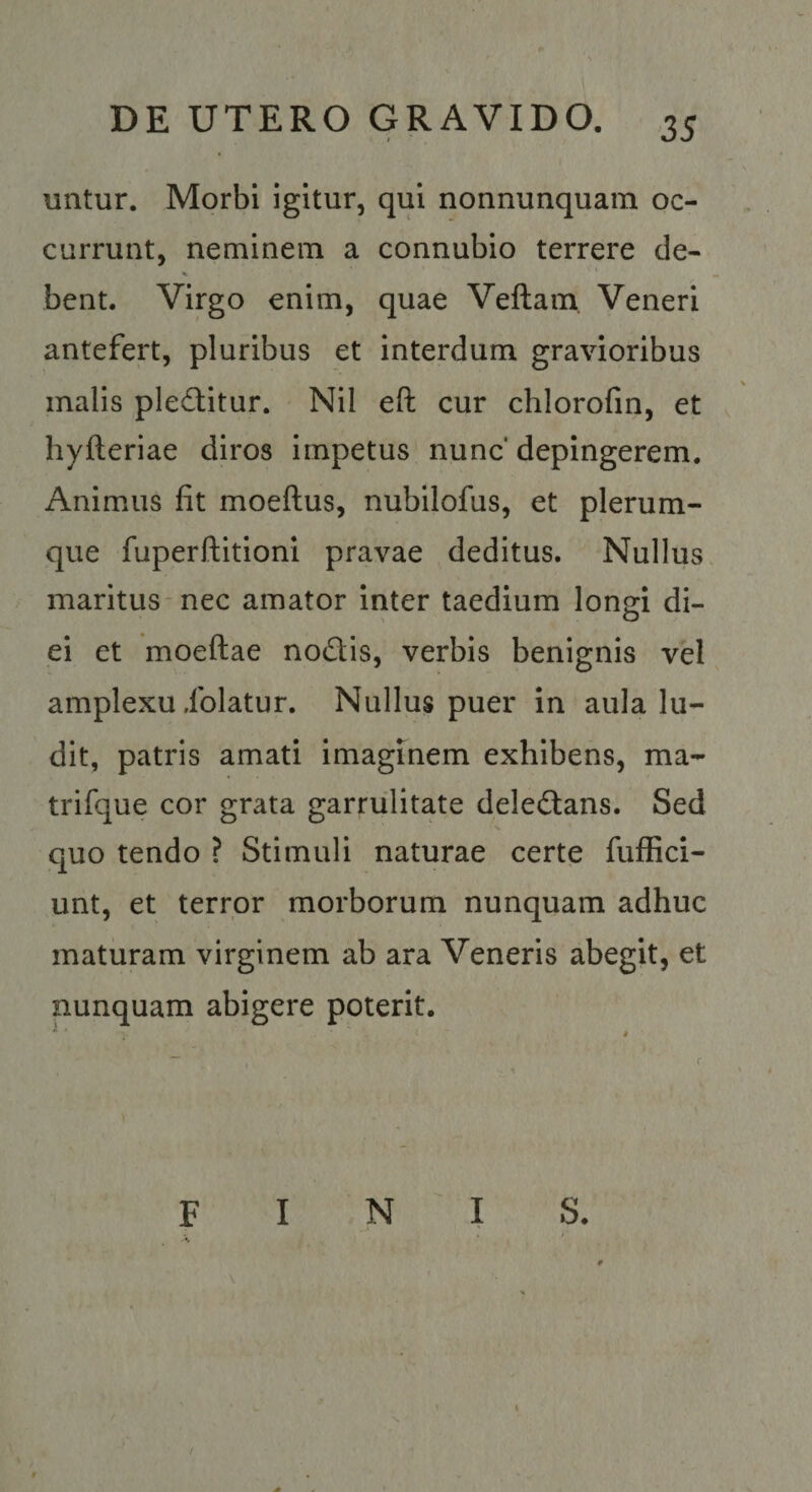 uiitur. Morbi igitur, qui nonnunquam oc¬ currunt, neminem a connubio terrere de- bent. Virgo enim, quae Veftain. Veneri antefert, pluribus et interdum gravioribus malis pleditur. Nil eft cur chlorofin, et hyfteriae diros impetus nunc' depingerem. Animus fit moeftus, nubilofus, et plerum¬ que fuperftitioni pravae deditus. Nullus maritus-nec amator inter taedium longi di¬ ei et moeftae nodlis, verbis benignis vel amplexu iblatur. Nullus puer in aula lu¬ dit, patris amati imaginem exhibens, ma- trifque cor grata garrulitate deledtans. Sed quo tendo ? Stimuli naturae certe fuffici- unt, et terror morborum nunquam adhuc maturam virginem ab ara Veneris abegit, et nunquam abigere poterit. FINIS.