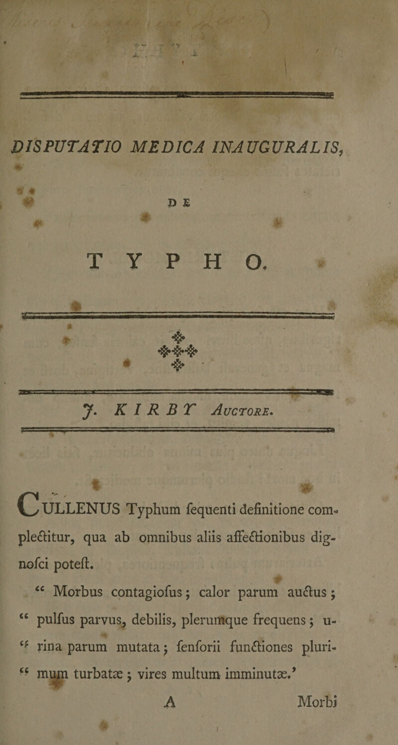 DISPUTATIO MEDICA INAUGURATIS, ♦ 9 * # DE ■0 TYPHO. t- ♦ 4* K I R B T Auctore. ' Vy ULLENUS Typhum fequenti definitione com^ ple£litur, qua ab omnibus aliis aiFe(9:ionibus dig- nofci potefi. r . Morbus contagiofus; calor parum ausius; “ pulfus parvus, debilis, plerun^ue frequens; u- rina parum mutata) fenforii functiones pluri- mi^ turbatae 5 vires multum imminutae.’ A Morbi