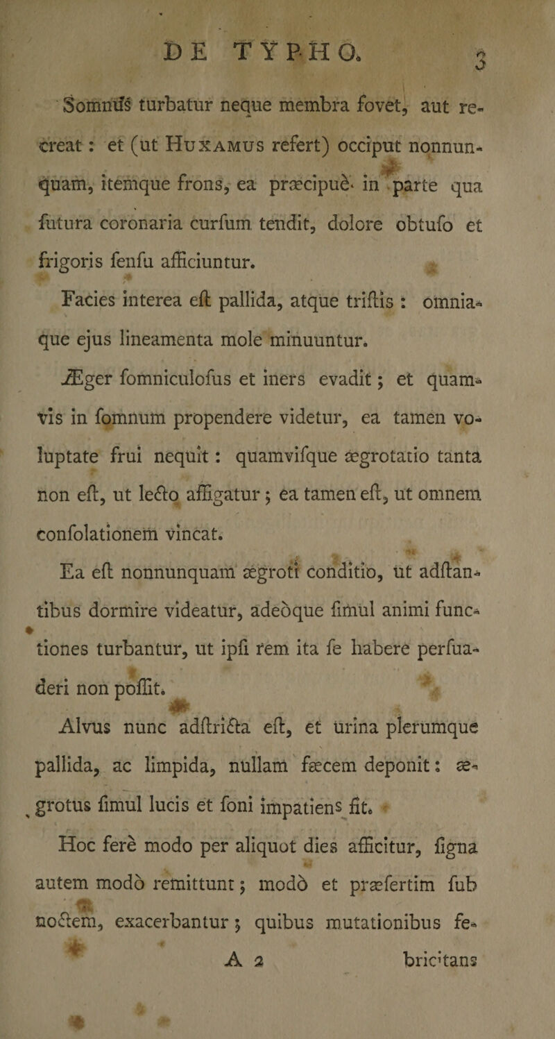 DE T Y P H O* j Somniis turbatur neque membra fovet, aut re¬ creat : et (ut Huxamus refert) occiput nonnun- quam, itemque frons,'ea prcecipu^- in parte qua futura coronaria curfum, tendit, dolore obtufo et frigoris fenfu afficiuntur. Facies interea eft pallida, atque triflis : omnia- que ejus lineamenta mole minuuntur. -ffilger fomniculofus et iners evadit; et quam^» vis in fomnum propendere videtur, ea tamen vo¬ luptate frui nequit: quamvifque tegrotatio tanta non eft, ut le(ftq affigatur; ea tamen eft, ut omnem confolationeiii vincat. Ea eft nonnunquam' tegrott conditio, ut adftan^ tibus dormire videatur, adeoque fiiiiul animi func^ ♦ tiones turbantur, ut ipfi rem ita fe habere perfua- deri non poffit* Alvus nunc adftrifla eft, et urina plerumque pallida, ac limpida, nullam feecem deponit: se- ^ grotus fimul lucis et foni impatiens^fit. Hoc fere modo per aliquot dies afficitur, ligna «- autem modo remittunt; modb et prasfertim fub nofrem, exacerbantur; quibus mutationibus fe- ^ A 2 bricftans
