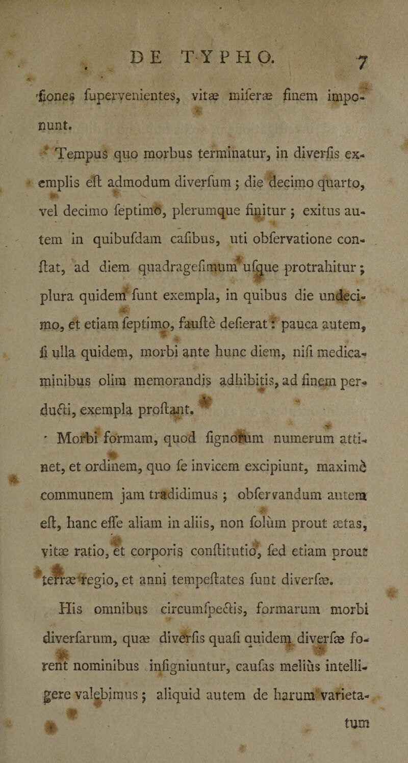 'fiones fuperyenientes, vitae mifer® finem impo- nunt. * Tempus ,quo morbus terminatur, in diverfis ex- ' cmplis eft admodum diverfum j die deeimo quarto, vel decimo feptimO, plerumque figitur j exitus au- - tem in quibufdam cafibus, uti obfervatione con- {lat, ad diem quadragefimum u^ue protrahitur; plura quidem^ funt exempla, in quibus die undeci- mo, et etiam feptimp, faufle defierat: pauca autem, fi ulla quidem, morbi ante hunc diem, nifi medica-^ ininibus olim memorandis adhibitis, ad finem per^ dufti, exempla proflant* ^ ' MoA)! formam, quod figncfliim numerum atti^ net, et ordinem, quo fe invicem excipiunt, maximi i communem jam tradidimus ; obfervandum autem efl, hanc efle aliam in aliis, non folum prout ^tas, yitas ratio, et corporis conflitutio, fed etiam prout ^te^3eregio, et anni tempeflates funt diverfe. His omnibus circumfpe^bs, formarum morbi diverfarura, qum div^fis quafi quiden^ diverfm fo- ^ '1?' rent nominibus infigniuntur, caufas melius intelli- gere valgbjmus 5 aliquid autem de harum* varieta- C tum