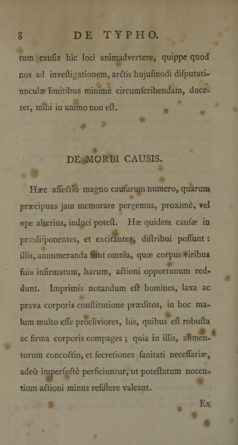 tum caufis hic loci animadvertere, quippe quod nos ad invefligationem, arulis hujufmodi difputati- * nnculae limitibus minime circumfcribendam, duce»^ ret, mihi in animo non eft, * ^ m DE^MORBI CAUSIS. y- Haec affeftio magno caufarum numero, quarum praecipuas jam memorare pergemus, proxime, vel ope alterius, induci poteft. Hae quidem caufae ia prasdifponentes, et excitantes, diftribui pofTunt: ¥ illis, annumeranda fhnt omnia, quae corpus'viribus fuis infirmatum, harum, a£i:ioni opportunum red¬ dunt. Imprimis notandum efi: homines, laxa ac prava corporis confiiitutione praeditos, in hoc ma- Ium multo elTe procliviores, his, quibus efl robufla ac firma corporis compages ; quia in illis, afimeh-' torum concoftio, et fecretiones fanitati neceflariae, adeo imperfefte perficiuntur, ut poteftatum nocen-» tium affioni minus refiftere valeant. t #