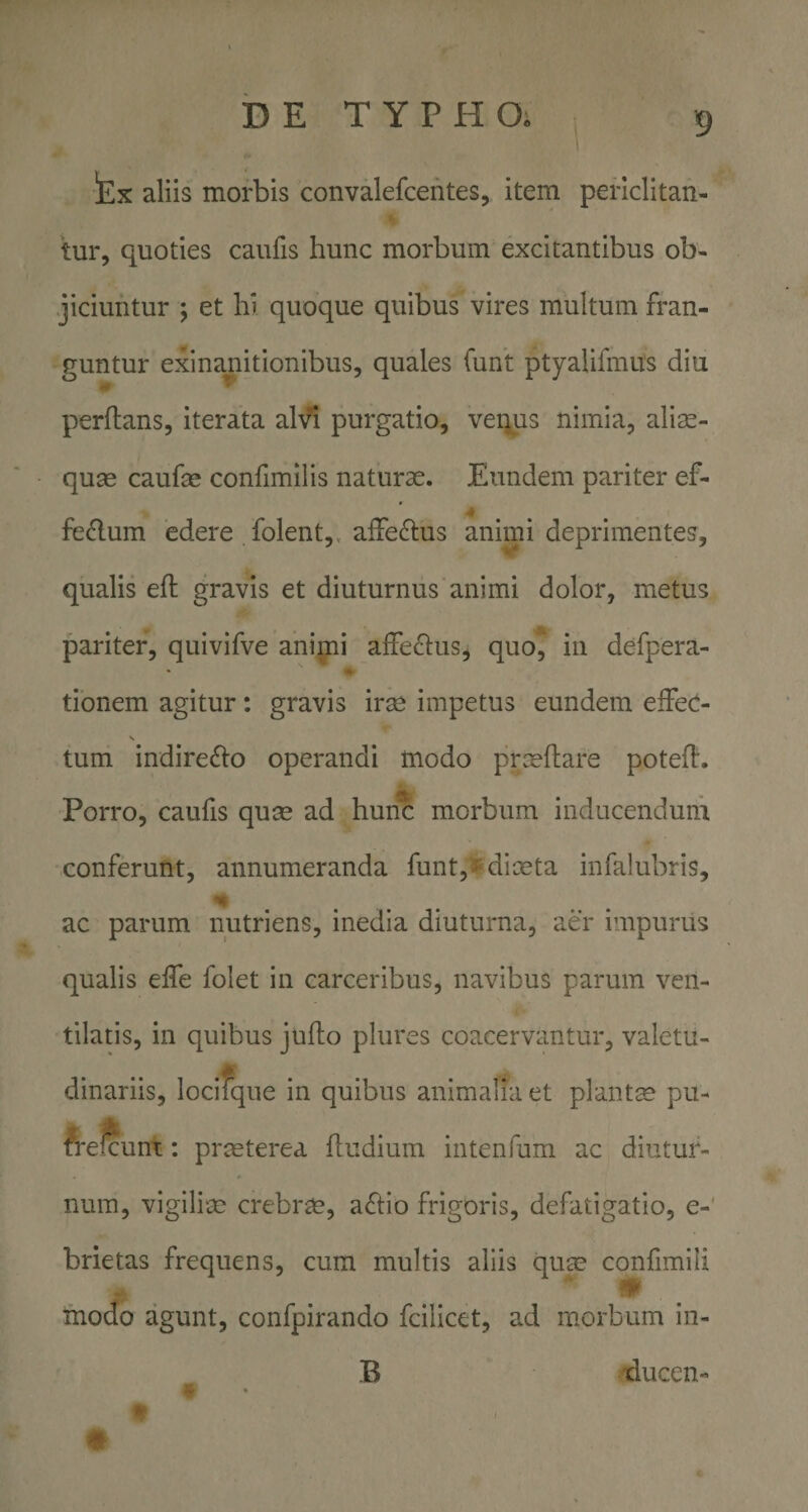 !Ex aliis morbis convalefcentes, item periclitan¬ tur, quoties caufis hunc morbum excitantibus ob¬ jiciuntur ; et hi quoque quibus vires multum fran¬ guntur exinanitionibus, quales funt ptyaiifmus diu perflans, iterata alV^i purgatio, venus nimia, alirn- quas caufas confimilis naturae. Eundem pariter ef- felium edere folent,, affedlus animi deprimentes, qualis efl gravis et diuturnus animi dolor, metus pariter, quivifve animi affeflus, quo^ in defpera- « donem agitur: gravis irae impetus eundem effeC- tum indirecto operandi modo prceflare potefl. Porro, caufis quce ad hunc morbum inducendum conferunt, annumeranda funt,^diceta infalubris, ac parum nutriens, inedia diuturna, aer impurus qualis effe folet in carceribus, navibus parum ven¬ tilatis, in quibus juflo plures coacervantur, valetu¬ dinariis, locifque in quibus animalia et plantse pu- ^relcunt: praeterea fludium intenfum ac diutur¬ num, vigilim crebrae, a^iio frigoris, defatigatio, e- brietas frequens, cum multis aliis quae conlimili modo agunt, confpirando fcilicet, ad morbum in- B tlucen- #