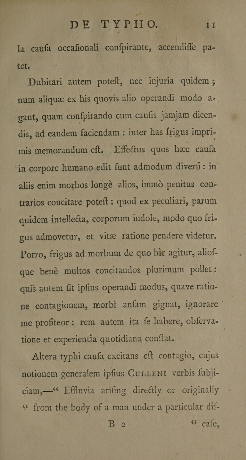 Ia caufa occafionali confpirante, accendiffe pa¬ tet. Dubitari autem poteft, rxec injuria quidem; num aliquae ex ‘his quovis alio operandi modo a-, gant, quam confpirando cum caufis jamjam dicen¬ dis, ad eandem faciendam : inter has frigus impri- ' \ mis memorandum eft. Eifeftus quos haec caufa in corpore humano edit funt admodum diverfi: in' aliis enim morbos longe alios, immo penitus con¬ trarios concitare poteft: quod ex peculiari, parum quidem intellecta, corporum indole, mpdo quo fri¬ gus admovetur, et vitse ratione pendere videtur. Porro, frigus ad morbum de quo hic agitur, aliof- que bene multos concitandos plurimum pollet: quis autem fit ipfius operandi modus, quave ratio¬ ne contagionem, morbi anfam gignat, ignorare me profiteor: rem autem ita fe habere, obferva- tione et experientia quotidiana confiat. Altera typhi caufa excitans efi contagio, cujus notionem generalem ipfius Culleni verbis fubji- ciam,—Effluvia arifmg direCtly or originally from the body of a man under a particular dif- B 2 eafe.