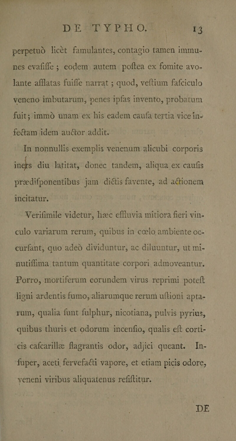 perpetuo licet famulantes, contagio tamen immu- nes evafilTe ; eodem autem poflea ex fomite avo¬ lante afflatas fuiffe narrat; quod, veflium fafciculo veneno imbutarum, penes ipfas invento, probatum fuit; immo unam ex his eadem caufa tertia vice in¬ fectam idem au6lor addit. i In nonnullis exemplis venenum alicubi corporis ine)rs diu latitat, donec tandem, aliqua ex caulis prtedifponentibus jam di&lt;^is favente, ad actionem incitatur. Verifimile videtur, hcec effluvia mitiora fleri vin¬ culo variarum rerum, quibus in coelo ambiente oc- curfant, quo adeo dividuntur, ac diluuntur, ut mi- nutiffima tantum quantitate corpori admoveantur. Porro, mortiferum eorundem virus reprimi potefl: ligni ardentis fumo, aliarumque rerum uftioni apta¬ rum, qualia funt fulphur, nicotiana, pulvis pyrius, quibus thuris et odorum incenfio, qualis eft corti¬ cis cafcarillae flagrantis odor, adjici queant. In- fuper, aceti fervefa(5ti vapore, et etiam picis odore, veneni viribus aliquatenus refiftitur. DE