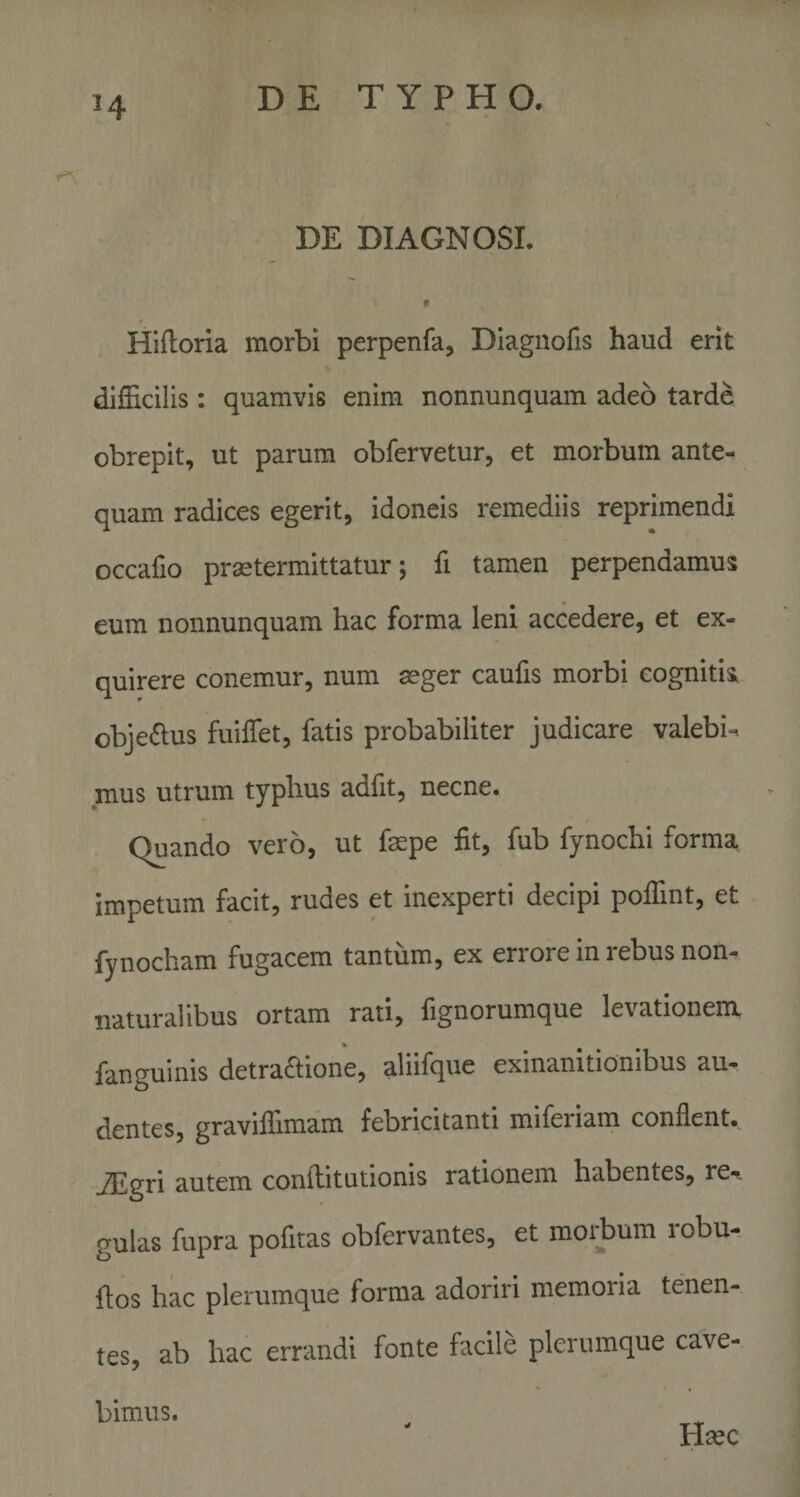 DE DIAGNOSI. » Hifloria morbi perpenfa, Diagnofis haud erit difficilis: quamvis enim nonnunquam adeo tarde obrepit, ut parum obfervetur, et morbum ante¬ quam radices egerit, idoneis remediis reprimendi occafio praetermittatur; fi tamen perpendamus eum nonnunquam hac forma leni accedere, et ex¬ quirere conemur, num aeger caufis morbi cognitis obje«fius fuifiet, fatis probabiliter judicare valebis mus utrum typhus adfit, necne. Quando vero, ut faepe fit, fub fynochi forma impetum facit, rudes et inexperti decipi poffint, et fynocham fugacem tantum, ex errore in rebus non- naturalibus ortam rati, fignorumque levationem fanguinis detraffione, aliifque exinanitionibus au¬ dentes, graviffimam febricitanti miferiam conflent. JEgri autem confiitutionis rationem habentes, re-. gulas fupra pofitas obfervantes, et moibum robu- fios hac plerumque forma adoriri memoria tenen- tes, ab hac errandi fonte facile plerumque cave- Hasc bimus.