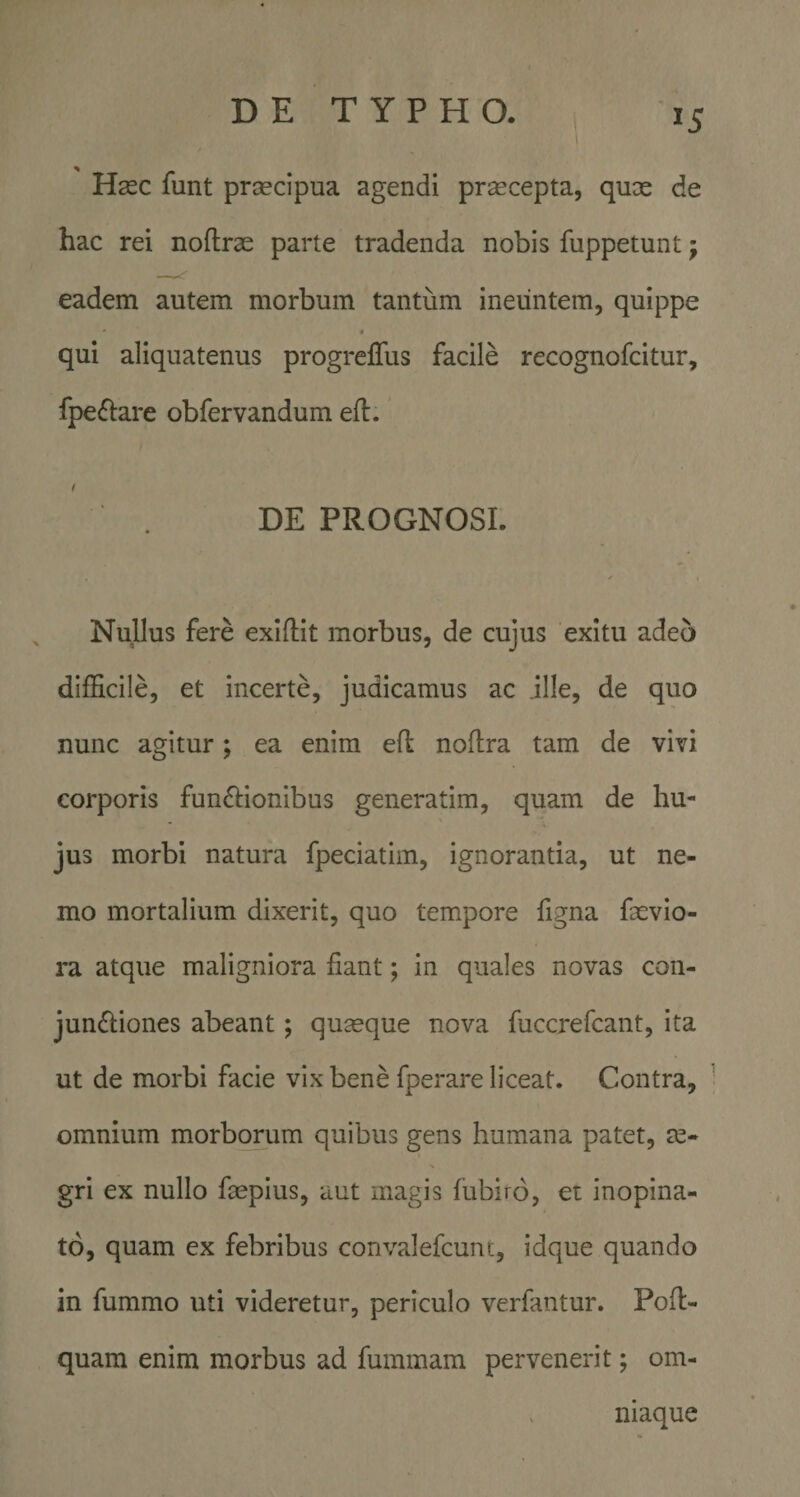 Hsec funt prcecipua agendi pr^cepta, qux de hac rei noftrx parte tradenda nobis fuppetunt; eadem autem morbum tantum ineuntem, quippe * • qui aliquatenus progreffus facile recognofcitur, fpeflare obfervandum efl. / DE PROGNOSI. Nullus fere exifliit morbus, de cujus exitu adeo difficile, et incerte, judicamus ac ille, de quo nunc agitur; ea enim ed noftra tam de vivi corporis funflionibus generatim, quam de hu¬ jus morbi natura fpeciatim, ignorantia, ut ne¬ mo mortalium dixerit, quo tempore figna fxvio- ra atque maligniora fiant; in quales novas con¬ junctiones abeant; quxque nova fuccrefcant, ita ut de morbi facie vix bene fperare liceat. Contra, omnium morborum quibus gens humana patet, x- gri ex nullo faepius, aut magis fubiro, et inopina¬ to, quam ex febribus convalefcunc, idque quando in fummo uti videretur, periculo verfantur. Pofl- quam enim morbus ad fummam pervenerit; om- . niaque