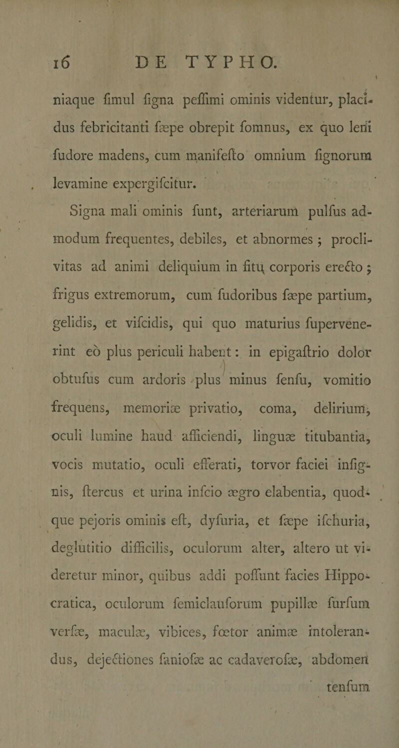 niaque fimul figna peffimi ominis videntur, placi¬ dus febricitanti faspe obrepit fomnus, ex quo leiii fudore madens, cum inanifellto omnium fignorum levamine expergifcitur. Signa mali ominis funt, arteriarum pulfus ad¬ modum frequentes, debiles, et abnormes; procli¬ vitas ad animi deliquium in fitit corporis ere^lo ; frigus extremorum, cum fudoribus fepe partium, gelidis, et vifcidis, qui quo maturius fupervene- rint eo plus periculi habent: In epigaftrio dolor 1 obtufus cum ardoris plus minus fenfu, vomitio frequens, memorice privatio, coma, delirium, oculi lumine haud afficiendi, linguae titubantia, vocis mxUtatlo, oculi efferati, torvor faciei infig- nis, ftercus et urina infcio cegro elabentia, quod^ que pejoris ominis efl, dyfuria, et faepe ifchuria, deglutitio difficilis, oculorum alter, altero ut vi¬ deretur minor, quibus addi poffunt facies Hippo- cratica, oculorum femiclauforum pupillm furfum vcrfae, maculae, vibices, foetor animae intoleran¬ dus, dejectiones faniofae ac cadaverofx, abdomen tenfum