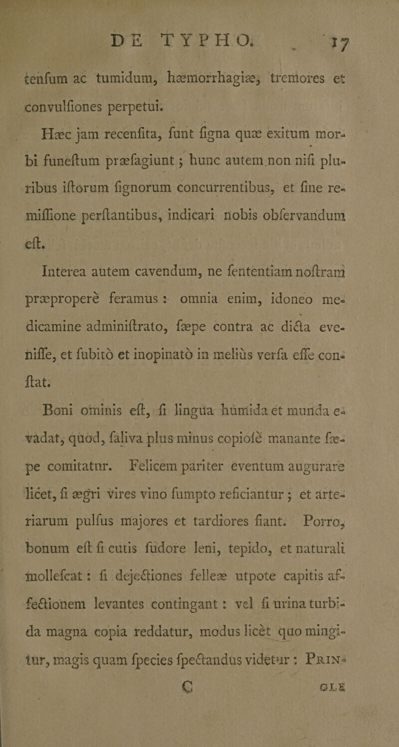 tenrum ac tumidum, hsemorrhagi^e, tremores et convulfiones perpetui. Hcec jam recenfita, funt figna quas exitum mor- bi funellum prsefagiunt; hunc autem.non nifi plu¬ ribus iftorum fignorum concurrentibus, et fine re- miffione perflantibus, indicari nobis obfervandum efl. Interea autem cavendum, ne fententiam noflram praepropere feramus: omnia enim, idoneo me¬ dicamine adminiflrato, faepe contra ac di£ia eve- niffe, et fubito et inopinato in melius verfa efTe con¬ flat. Boni ominis efl, fi lingua humida et mniida e- vadat, quod, faliva plus minus copiofe manante fce- pe comitatur. Felicem pariter eventum augurare licet, fi aegri vires vino fumpto reficiantur ; et arte¬ riarum pulfus majores et tardiores fiant. Porro, bonum efl fi cutis fudore leni, tepido, et naturali inoliefcat: fi dejc£liones felleae utpote capitis a.f- fe6lionem levantes contingant: vel fi urina turb> da magna copia reddatur, modus licet quo mingi¬ tur, magis quam fpecies fpeclandus videtur: Prin- C OLS