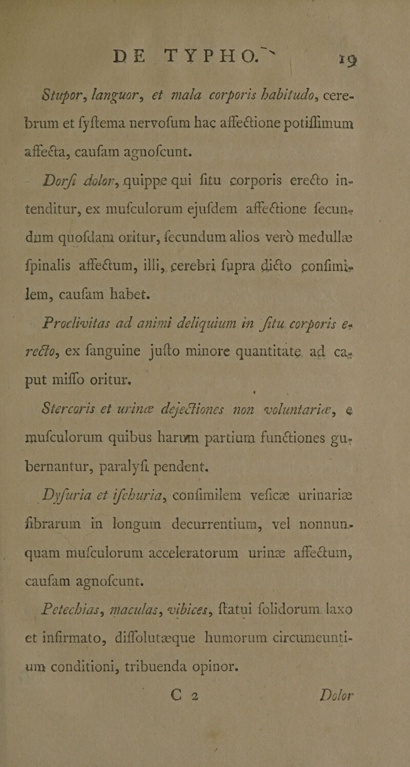 Stupor^ languor^ et mala corporis habitudo^ cere¬ brum et fyftema nervofum hac afFe£i:ione potiffimum affe£la, caufam amiofcunt. Dorfi dolor^ quippe qui fitu corporis ere&lt;^o in¬ tenditur, ex mufculorum ejufdem afPecftione feciiix? dum quofdam oritur, fecundum alios vero medullis fpinalis afFeflum, illi, cerebri fupra di&lt;^o ponfimi^* lem, caufam habet. Proclivitas ad animi deliquium in fitu corporis e» redoj ex fanguine jufto minore quantitate, ad ca¬ put miiTo oritur, t Stercoris et urines dejedimies 7ion voluntarus^ e mufculorum quibus harum partium fundiones gu¬ bernantur, paralyfi pendent. Dyfuria et ifchiiria^ confimilem veficae urinarios librarum in longum decurrentium, vel nonnun,- quam mufculorum acceleratorum urinas affecium, caufam agnofeunt. Petechias^ macidas^ vibices^ ftatui folidorum. laxo et infirmato, difiblutseque humorum circumeunti¬ um conditioni, tribuenda opinor. C 2 Dolor