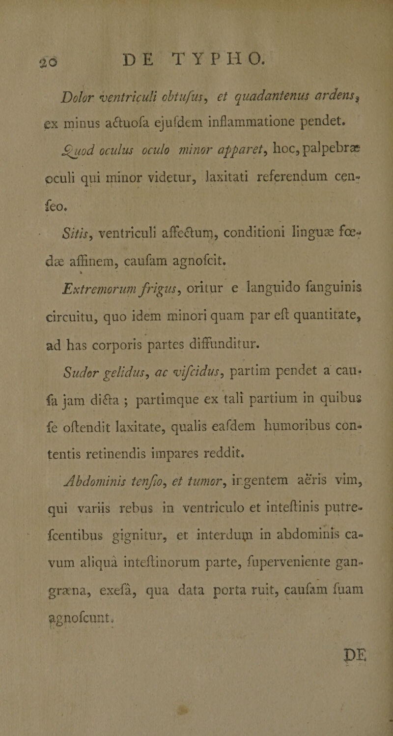 Dolor ventriculi ohtufus^ et quadanienus ardens^ ex minus aftuofa ejufdem inflammatione pendet. £i^iod oculus oculo minor apparet^ hoc, palpebras oculi qui minor videtur, laxitati referendum cen- feo. Sitis^ ventriculi affe^fum, conditioni linguae foe¬ dae affinem, caufam agnofcit. % Extre?norum frigus^ oritur e languido fanguinis circuitu, quo idem mJnori quam par efl quantitate, ad has corporis partes diffunditur. Sudor gelidus^ ac vifcidus^ partim pendet a cau- fa jam diffa ; partimque ex tali partium in quibus fe offendit laxitate, qualis eafdem humoribus con¬ tentis retinendis impares reddit. Abdominis tenfio^ et tumor^ ir.gentem aeris vim, qui variis rebus in ventriculo et inteflinis putre- fcentibus gignitur, et interdu^i in abdominis ca¬ vum aliqua inteflinorum parte, fuperveniente gan¬ graena, exefa, qua data porta ruit, caufam fuam agnofcunt. DE