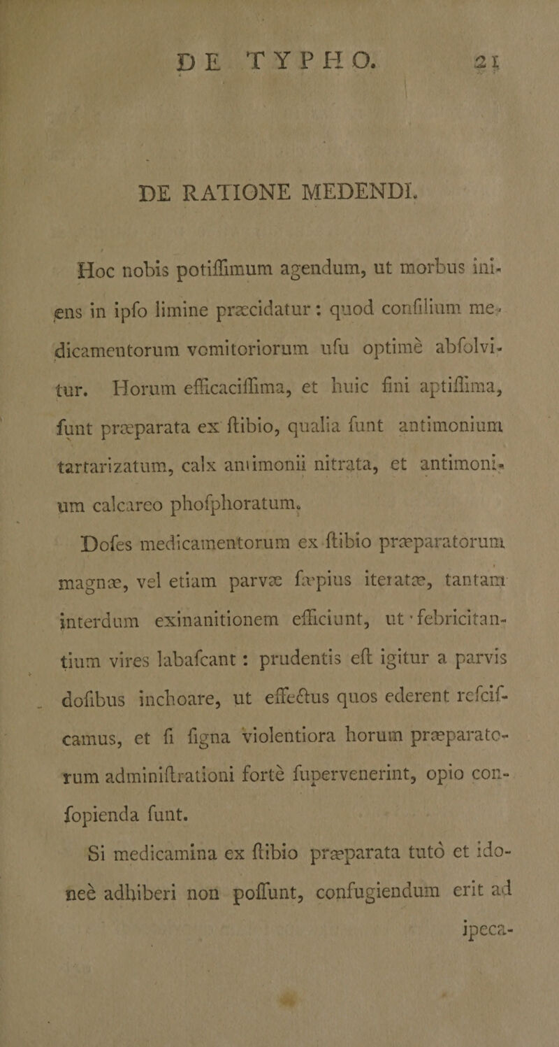 DE RATIONE MEDENDE Hoc nobis potlffimum agendum, ut morbus ial. ens in ipfo limine praecidatur; quod confilium me¬ dicamentorum vomitoriorum ufu optime abfolvi- tur. Horum efficacilTima, et huic fini aptiflima, funt praeparata ex flibio, qualia funt antimonium tarrarizatum, calx amimonii nitrata, et antimoni* um calcarco phofplioratum» Dofes medicamentorum ex ftibio prmparatorum magnce, vel etiam parvee hvpius iteiatce, tantam interdum exinanitionem efHciunt, ut • febricitan¬ tium vires labafcant; prudentis efl igitur a parvis dofibus inchoare, ut eire£i:us quos ederent rcfcif- camus, et fi figna violentiora horum prmparatc- rum adminidrationi forte fupervenerint, opio con- fopienda funt. Si medicamina ex flibio prmparata tuto et ido¬ nee adhiberi non poliunt, confugiendum erit ad jpec?*.-