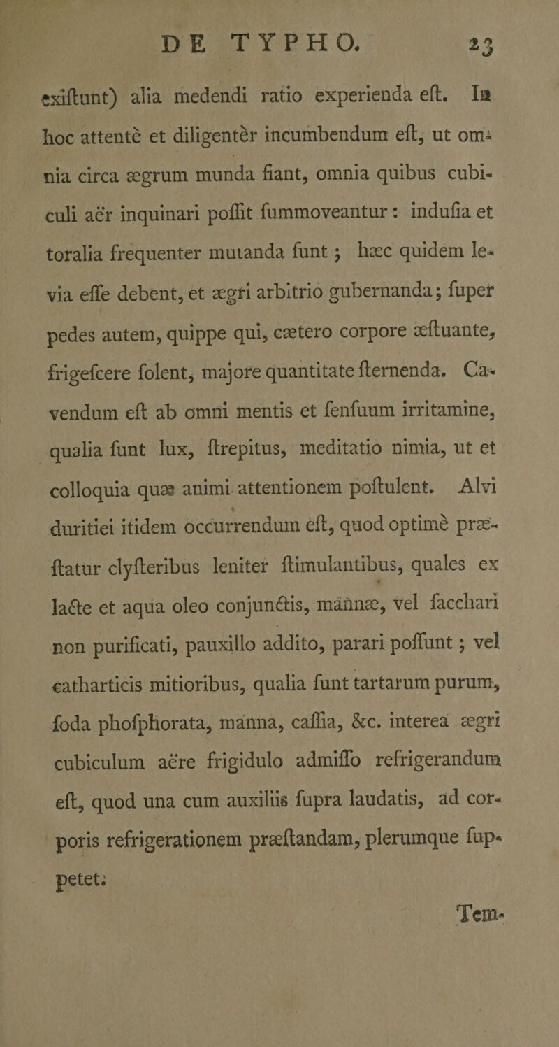 cxiftunt) alia medendi ratio experienda efl. Ia hoc attente et diligenter incumbendum eft, ut om^ nia circa aegrum munda fiant, omnia quibus cubi¬ culi aer inquinari poffit fummoveantur: indufia et toralia frequenter mutanda funt j hxc quidem le^ via efie debent, et aegri arbitrio gubernanda; fuper pedes autem, quippe qui, caetero corpore aeftuante, frigefcere folent, majore quantitate demenda. Ca¬ vendum ed ab omni mentis et fenfuum irritamine, qualia funt lux, drepitus, meditatio nimia, ut et colloquia qu^ animi- attentionem podulent. Alvi % duritiei itidem occurrendum ed, quod optime pro¬ datur clyderibus leniter dimulantibus, quales ex la£i:e et aqua oleo conjundbs, mannae, vel facchari non purificati, pauxillo addito, parari podunt; vel catharticis mitioribus, qualia funt tartarum purum, foda phofphorata, manna, cadia, &amp;c. interea aegri cubiculum aere frigidulo admidb refrigerandum ed, quod una cum auxiliis fupra laudatis, ad cor¬ poris refrigerationem praedandam, plerumque fup* petet; Tcm-