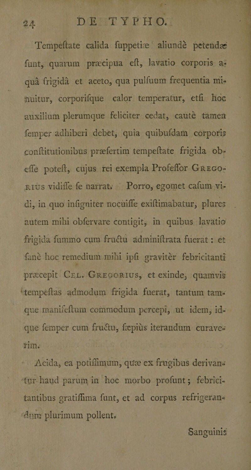 Tempeftate calida fuppetiae aliunde petcndar funt, quarum praecipua ed, lavatio corporis a- qua frigida et aceto, qua pulfuum frequentia mi¬ nuitur, corporifque calor temperatur, etfi hoc auxilium plerumque feliciter cedat, caute tamen femper adhiberi debet, quia quibufdam corporis conflitutionibus prasfertim tempeftate frigida ob- efte poteft, cujus rei exempla Profeftbr Grego- Rius vidilTe fe narrat. Porro, egomet cafum vi¬ di, in quo infigniter nocuifte exiftimabatur, plures autem mihi obfervare contigit, in quibus lavatio frigida fummo cum fnuftu adminiftrata fuerat: et fane hoc remedium mihi ipft graviter febricitanti' prmcepit Cel. Greoorius, et exinde, quamvis ^'tempeftas admodum frigida fuerat, tantum tara¬ que manifeftum commodum percepi, ut idem, id- que femper cum fru^ftu, fxpius iterandum curave¬ rim. Acida, ea potiftimum, quce ex frugibus derivan¬ tur haud parum in hoc morbo pro funt; febrici¬ tantibus gratiilima funt, et ad corpus refrigeran- dtim plurimum pollent. Sanguinis