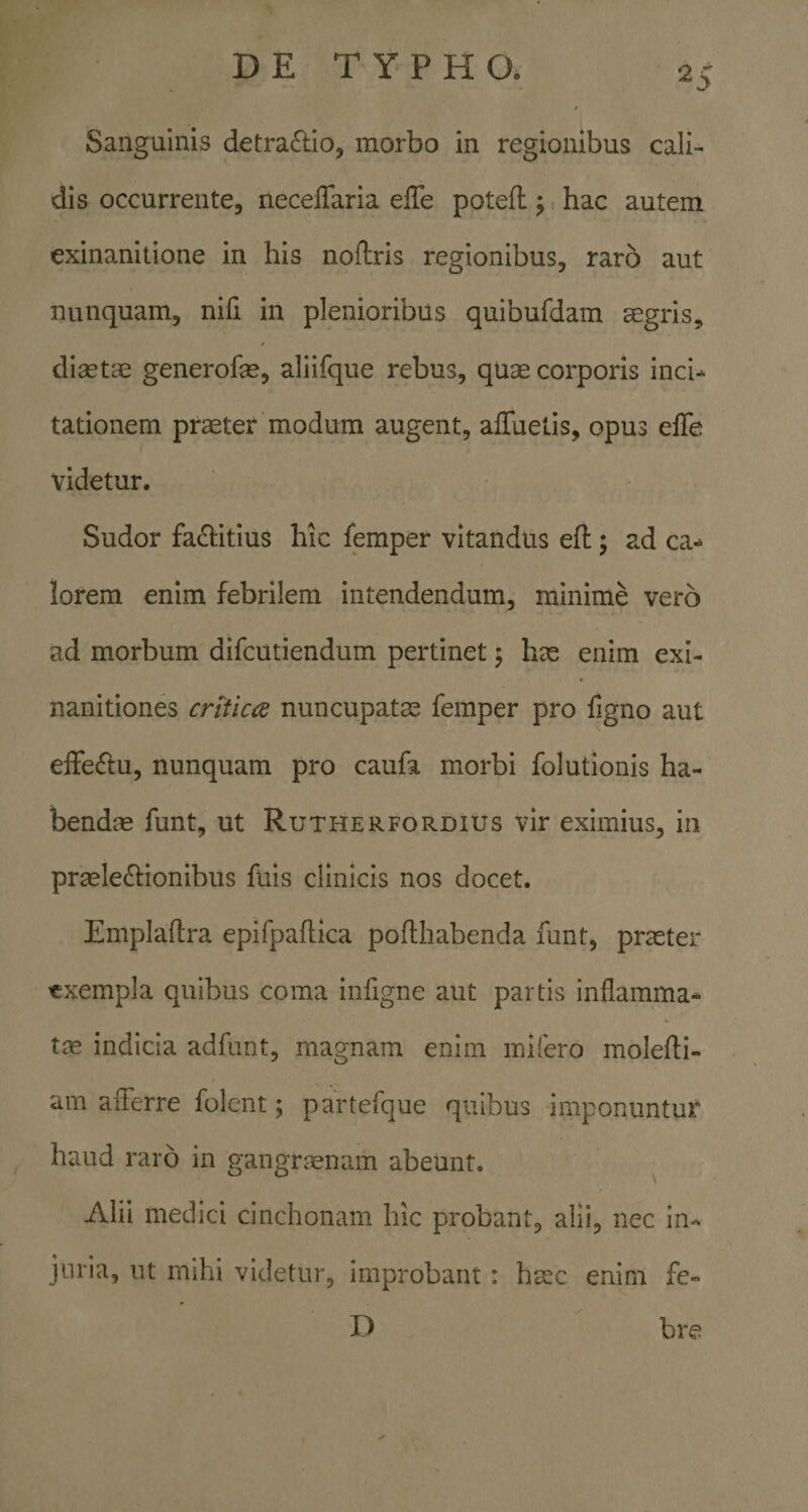 Sanguinis detra£lio, morbo in regionibus cali-^ dis occurrente, neceffaria elTe poteft j, hac autem exinanitione in his noflris regionibus, raro aut nunquam, nifi in plenioribus quibufdam aegris, diaetae generofe, aliifque rebus, quae corporis inci-^ tationem praeter modum augent, alTuetis, opus elTe videtur. Sudor fa^titius hic femper vitandus efl;; ad ca¬ lorem enim febrilem intendendum, minime vero ad morbum difcutiendum pertinet; hae enim exi¬ nanitiones critica nuncupatae femper pro figno aut efFe£lu, nunquam pro caufa morbi folutionis ha¬ bendae funt, ut Rutherfordius vir eximius, in praeledlionibus fuis clinicis nos docet. Emplaftra epifpaftica pofthabenda funt, prceter exempla quibus coma infigne aut partis inflamma¬ tae indicia adfunt, magnam enim mi fero molefti- am aiTerre folent; partefque quibus imponuntur haud raro in gangraenam abeunt. Alii medici cinchonam hic probant, alii, nec in¬ juria, ut mihi videtur, improbant: haec enim fe» D bre