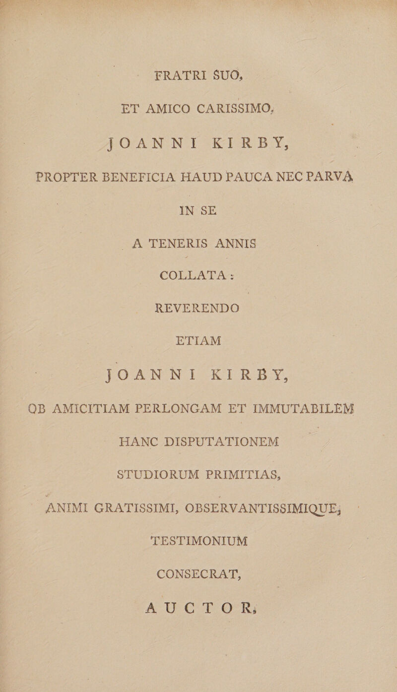 FRATRI SUO, ET AMICO CARISSIMO. JOANNI KIRBY, PROPTER BENEFICIA HAUD PAUCA NEC PARVA IN SE A TENERIS ANNIS COLLATA: REVERENDO ETIAM JOANNI KIRBY, OB AMICITIAM PERLONGAM ET IMMUTABILEM HANC DISPUTATIONEM STUDIORUM PRIMITIAS, ANIMI GRATISSIMI, OBSERVANTISSIMIQUE, TESTIMONIUM CONSECRAT, AUCTOR,